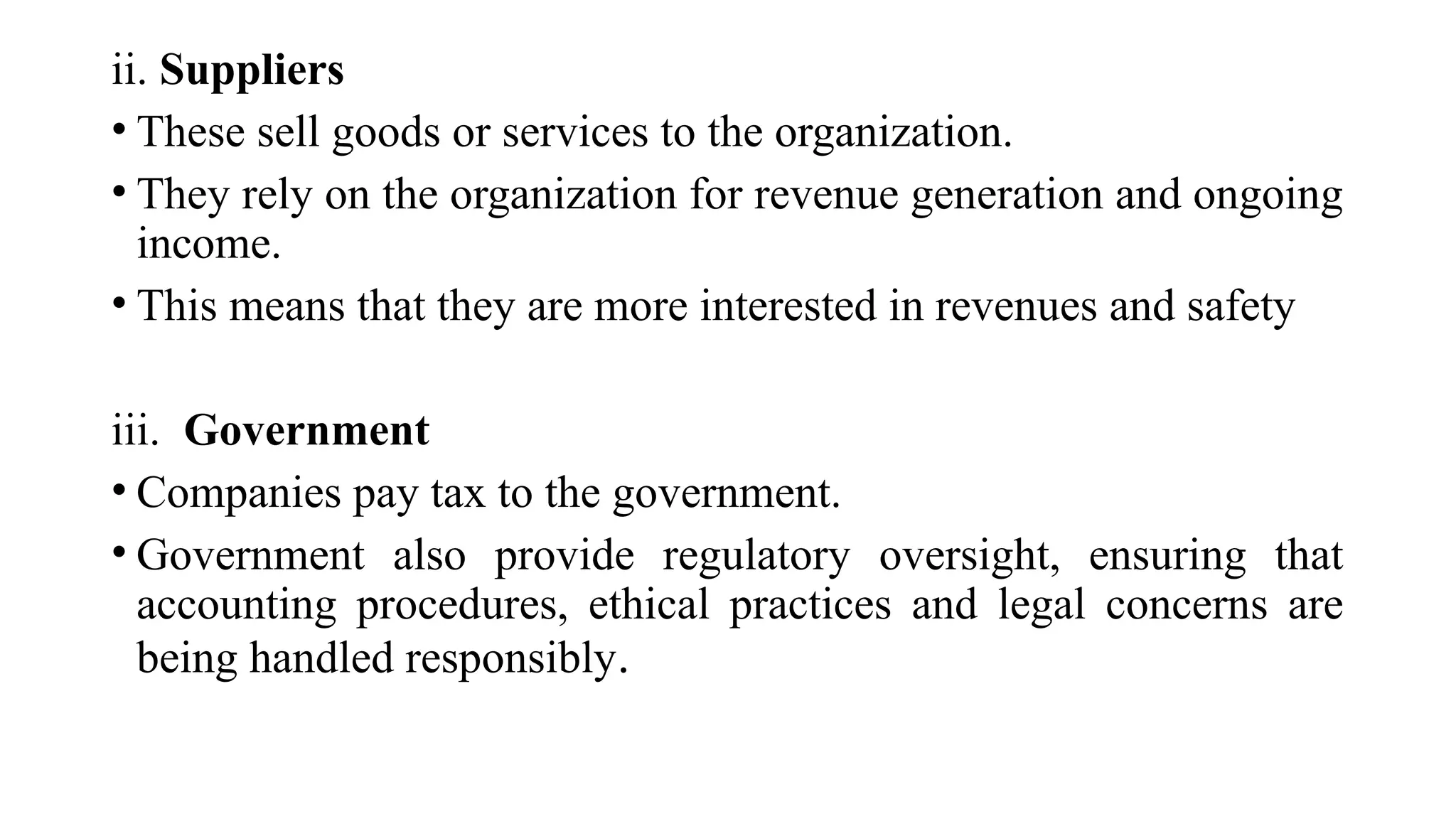 ii. Suppliers
• These sell goods or services to the organization.
• They rely on the organization for revenue generation and ongoing
income.
• This means that they are more interested in revenues and safety
iii. Government
• Companies pay tax to the government.
• Government also provide regulatory oversight, ensuring that
accounting procedures, ethical practices and legal concerns are
being handled responsibly.
 