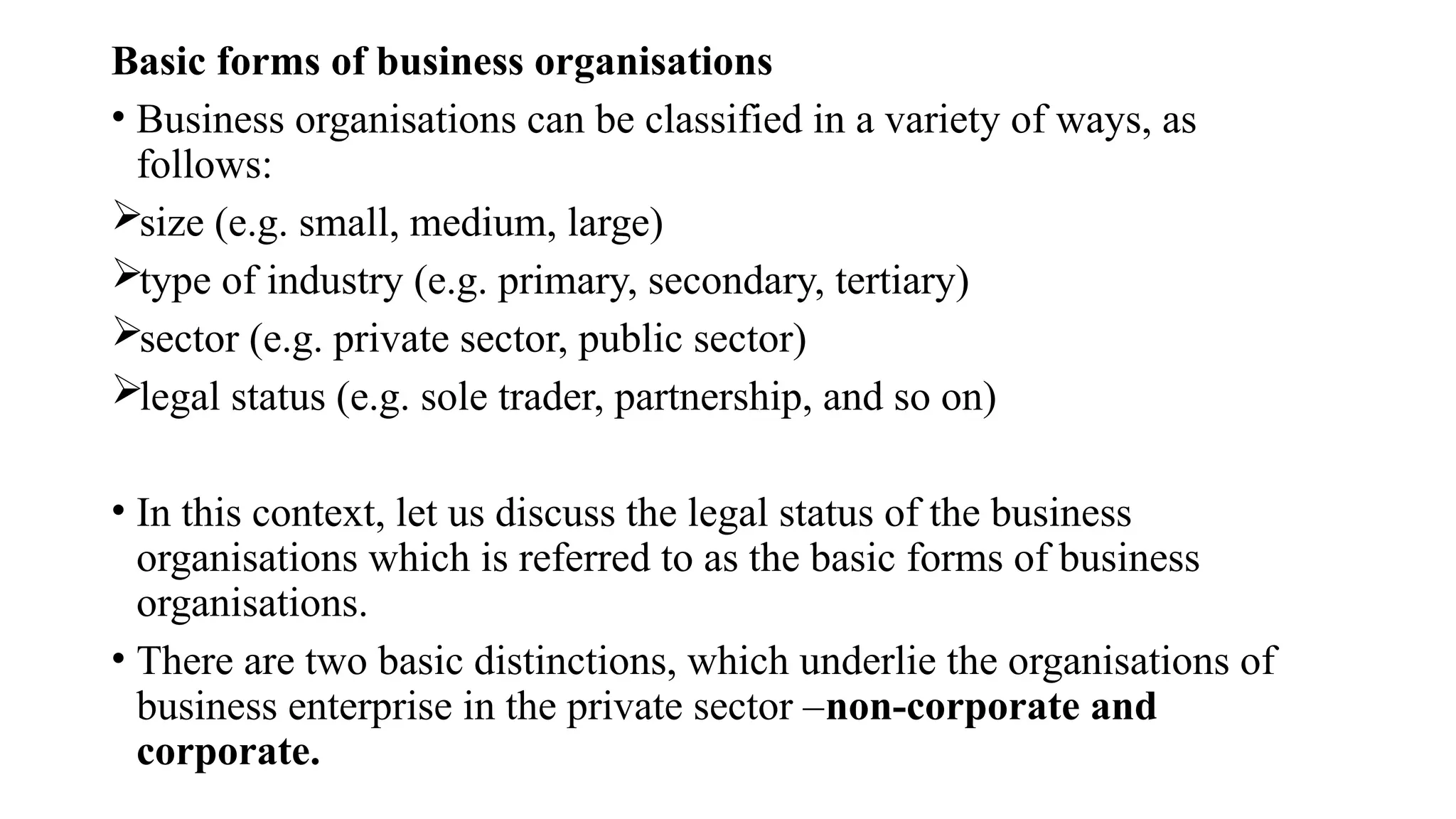 Basic forms of business organisations
• Business organisations can be classified in a variety of ways, as
follows:
size (e.g. small, medium, large)
type of industry (e.g. primary, secondary, tertiary)
sector (e.g. private sector, public sector)
legal status (e.g. sole trader, partnership, and so on)
• In this context, let us discuss the legal status of the business
organisations which is referred to as the basic forms of business
organisations.
• There are two basic distinctions, which underlie the organisations of
business enterprise in the private sector –non-corporate and
corporate.
 