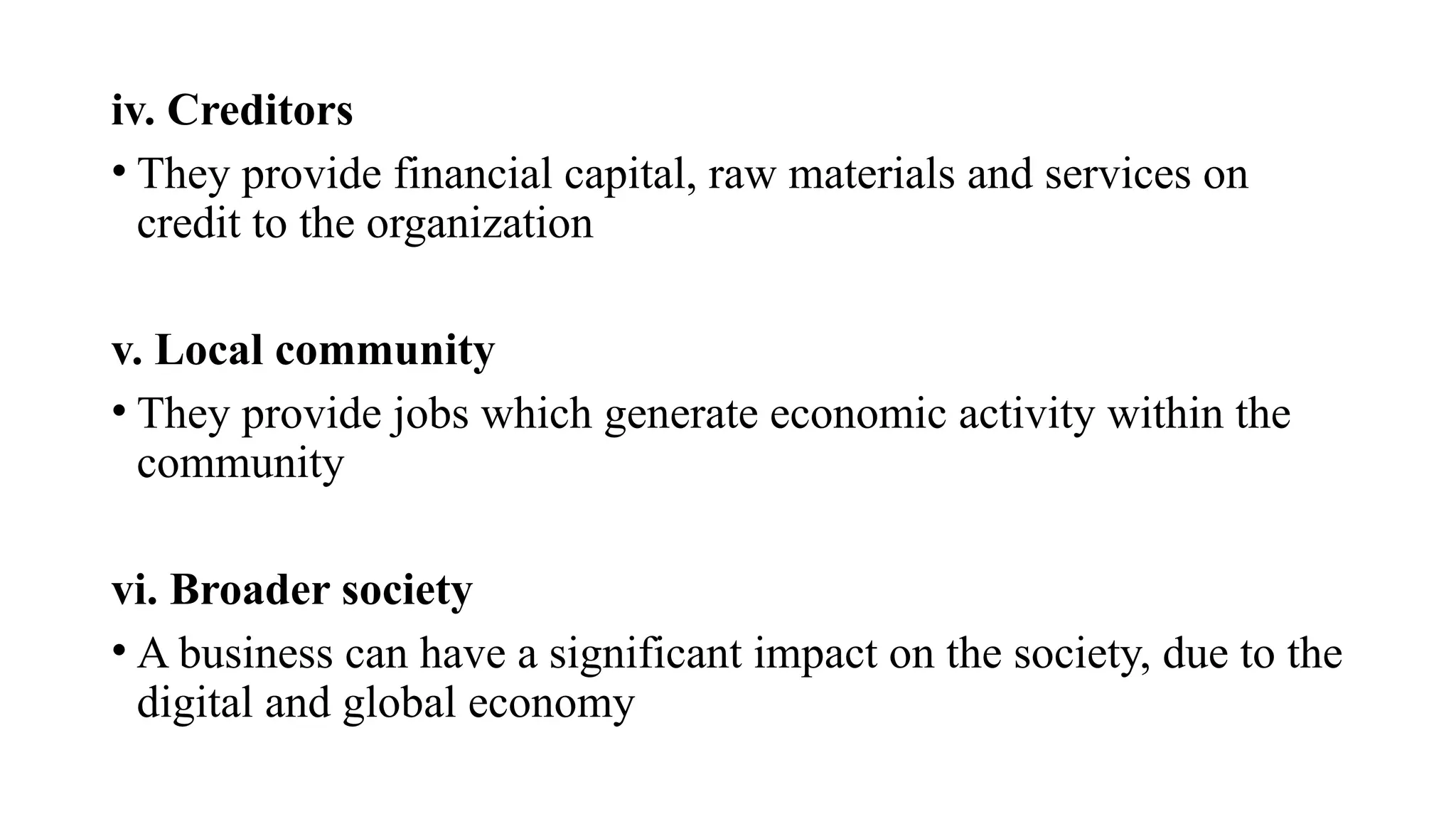 iv. Creditors
• They provide financial capital, raw materials and services on
credit to the organization
v. Local community
• They provide jobs which generate economic activity within the
community
vi. Broader society
• A business can have a significant impact on the society, due to the
digital and global economy
 