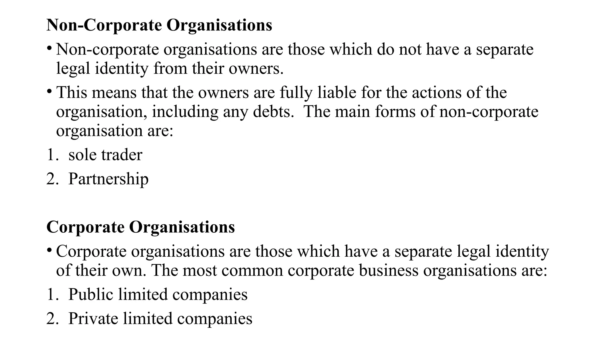 Non-Corporate Organisations
• Non-corporate organisations are those which do not have a separate
legal identity from their owners.
• This means that the owners are fully liable for the actions of the
organisation, including any debts. The main forms of non-corporate
organisation are:
1. sole trader
2. Partnership
Corporate Organisations
• Corporate organisations are those which have a separate legal identity
of their own. The most common corporate business organisations are:
1. Public limited companies
2. Private limited companies
 