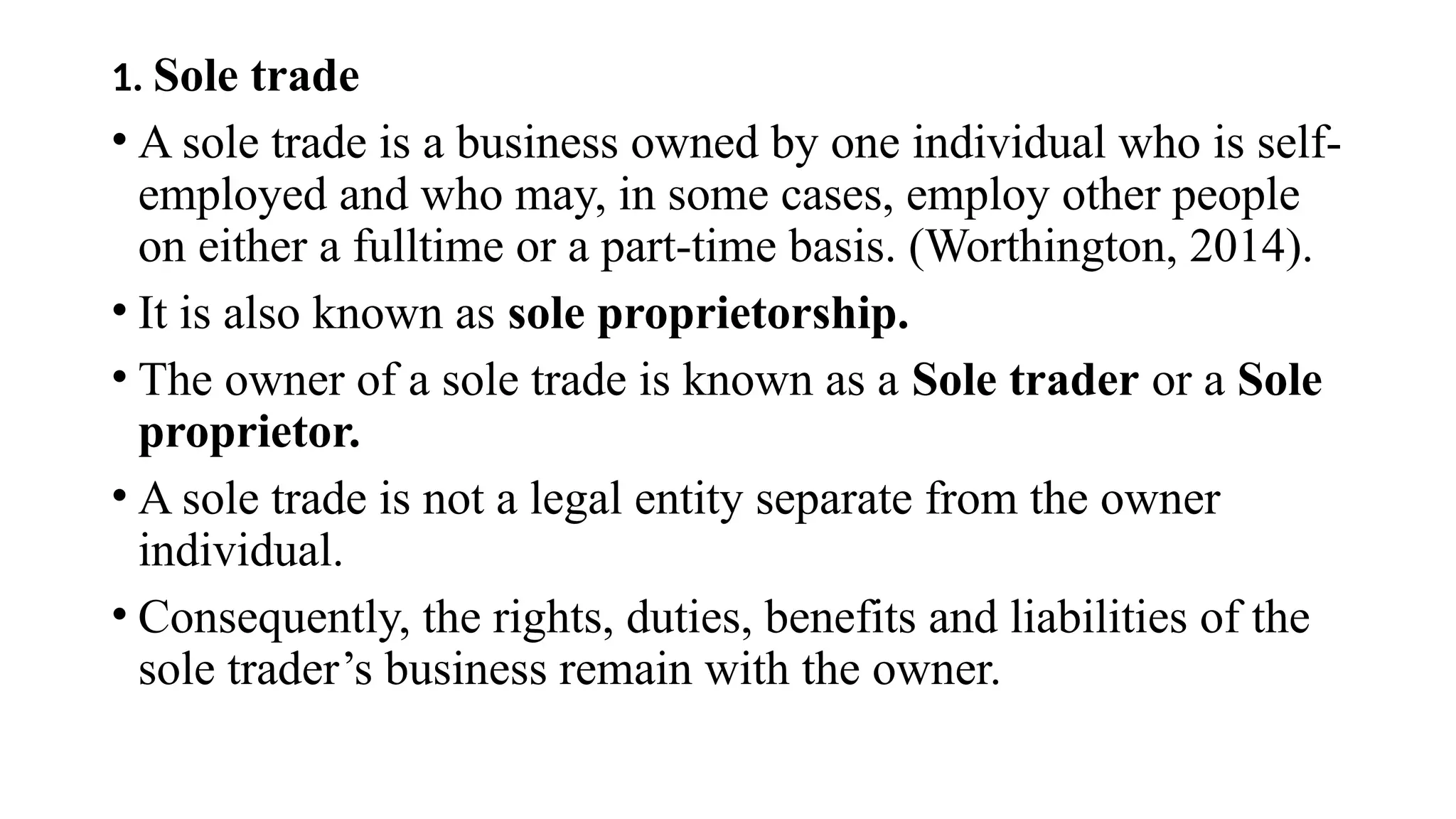 1. Sole trade
• A sole trade is a business owned by one individual who is self-
employed and who may, in some cases, employ other people
on either a fulltime or a part-time basis. (Worthington, 2014).
• It is also known as sole proprietorship.
• The owner of a sole trade is known as a Sole trader or a Sole
proprietor.
• A sole trade is not a legal entity separate from the owner
individual.
• Consequently, the rights, duties, benefits and liabilities of the
sole trader’s business remain with the owner.
 