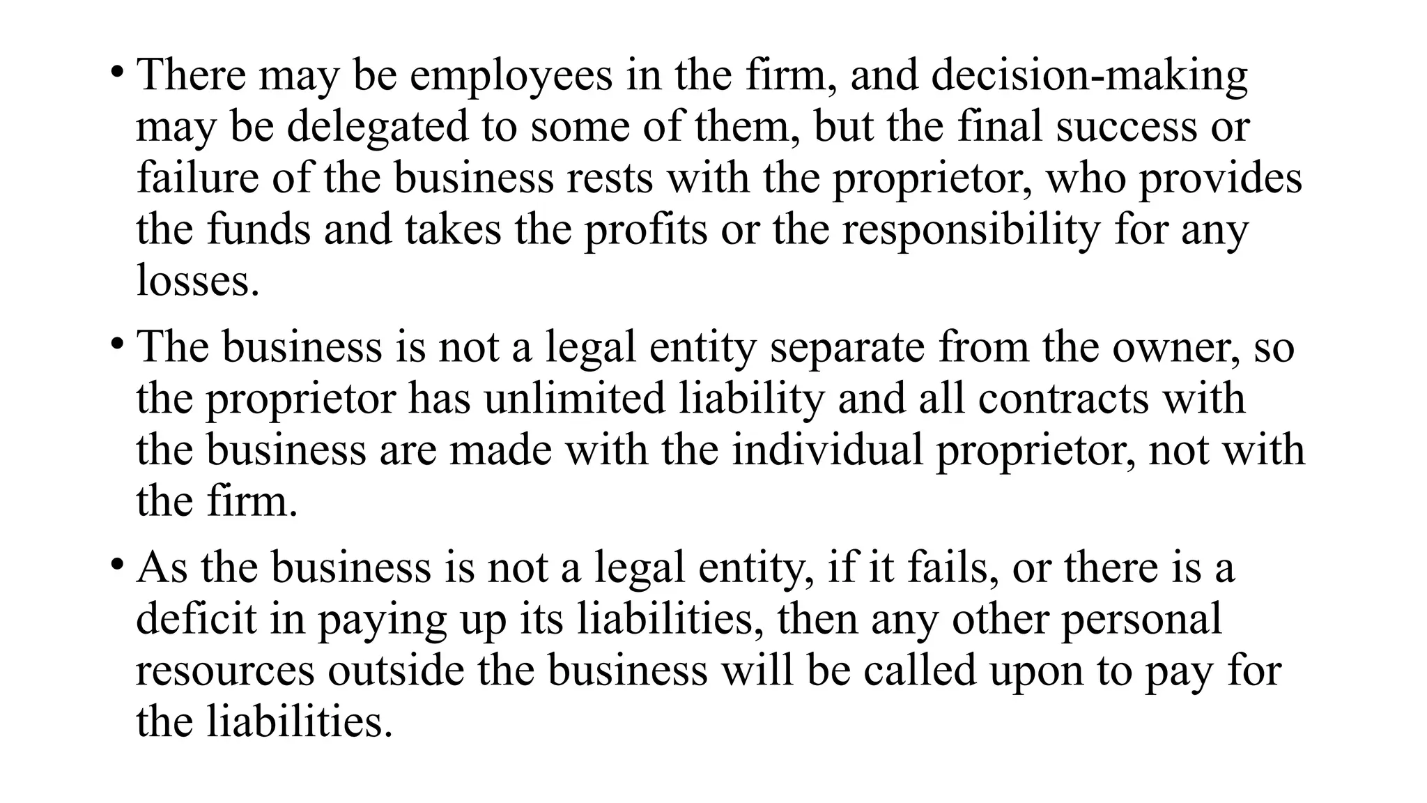• There may be employees in the firm, and decision-making
may be delegated to some of them, but the final success or
failure of the business rests with the proprietor, who provides
the funds and takes the profits or the responsibility for any
losses.
• The business is not a legal entity separate from the owner, so
the proprietor has unlimited liability and all contracts with
the business are made with the individual proprietor, not with
the firm.
• As the business is not a legal entity, if it fails, or there is a
deficit in paying up its liabilities, then any other personal
resources outside the business will be called upon to pay for
the liabilities.
 