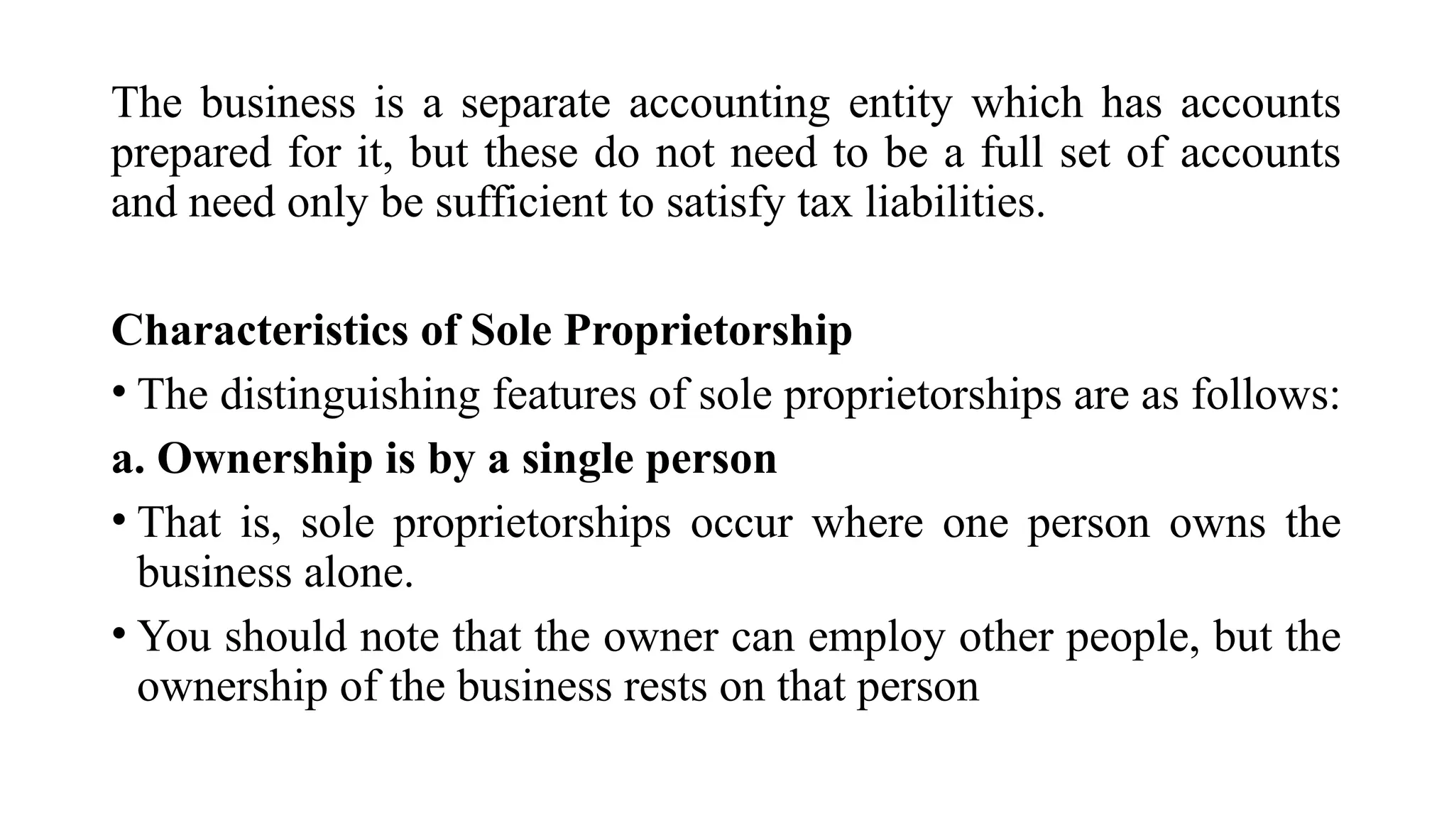 The business is a separate accounting entity which has accounts
prepared for it, but these do not need to be a full set of accounts
and need only be sufficient to satisfy tax liabilities.
Characteristics of Sole Proprietorship
• The distinguishing features of sole proprietorships are as follows:
a. Ownership is by a single person
• That is, sole proprietorships occur where one person owns the
business alone.
• You should note that the owner can employ other people, but the
ownership of the business rests on that person
 