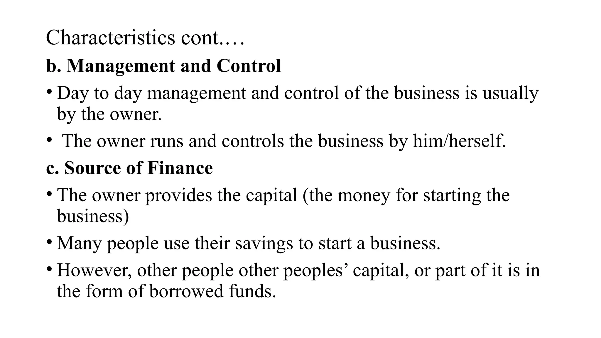 Characteristics cont.…
b. Management and Control
• Day to day management and control of the business is usually
by the owner.
• The owner runs and controls the business by him/herself.
c. Source of Finance
• The owner provides the capital (the money for starting the
business)
• Many people use their savings to start a business.
• However, other people other peoples’ capital, or part of it is in
the form of borrowed funds.
 