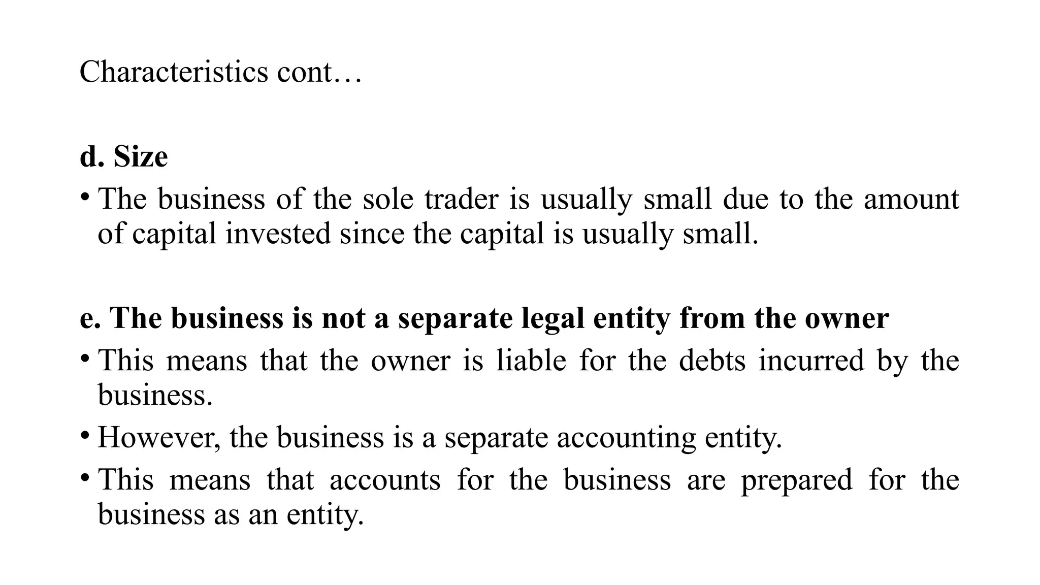Characteristics cont…
d. Size
• The business of the sole trader is usually small due to the amount
of capital invested since the capital is usually small.
e. The business is not a separate legal entity from the owner
• This means that the owner is liable for the debts incurred by the
business.
• However, the business is a separate accounting entity.
• This means that accounts for the business are prepared for the
business as an entity.
 