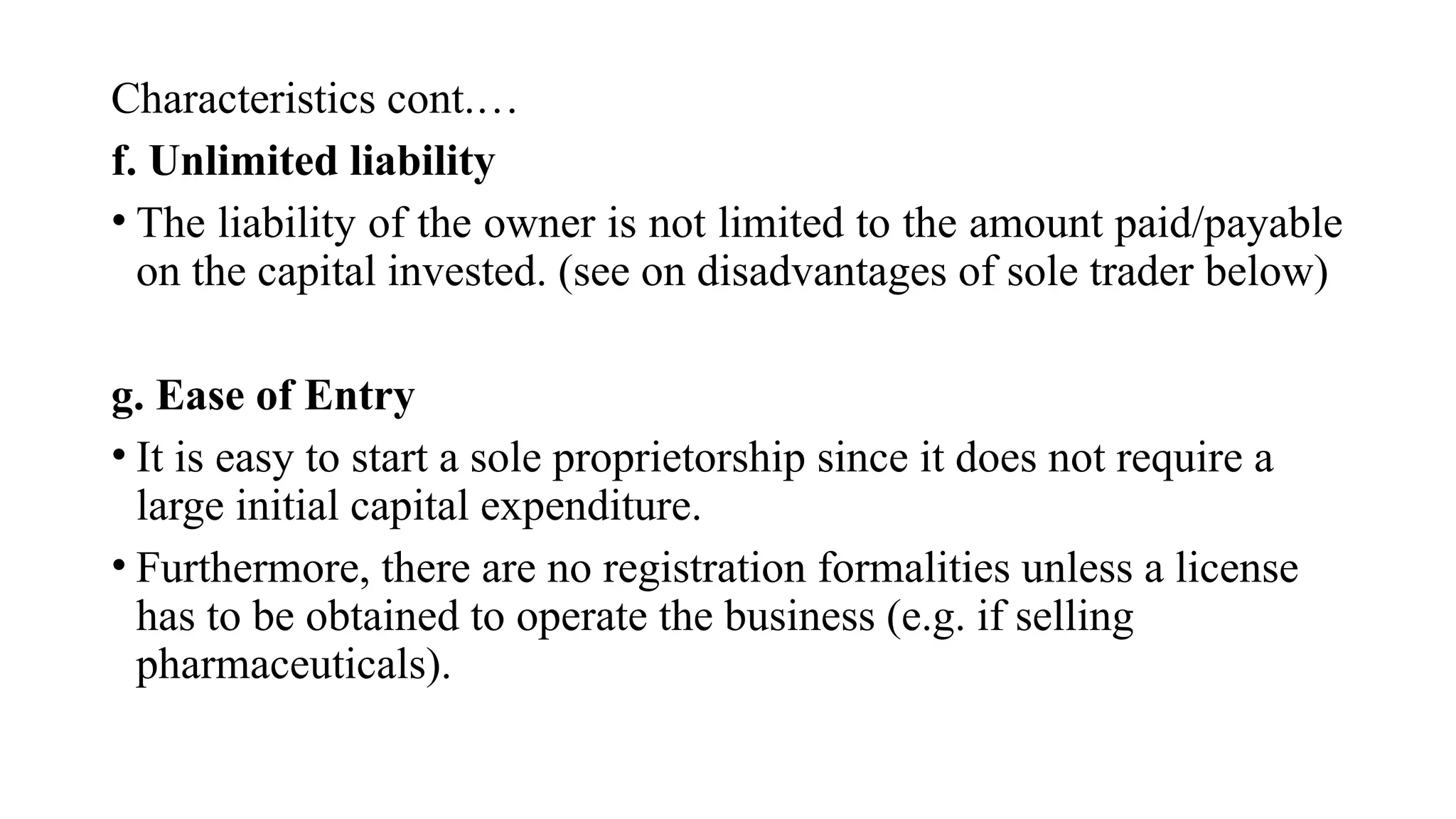 Characteristics cont.…
f. Unlimited liability
• The liability of the owner is not limited to the amount paid/payable
on the capital invested. (see on disadvantages of sole trader below)
g. Ease of Entry
• It is easy to start a sole proprietorship since it does not require a
large initial capital expenditure.
• Furthermore, there are no registration formalities unless a license
has to be obtained to operate the business (e.g. if selling
pharmaceuticals).
 