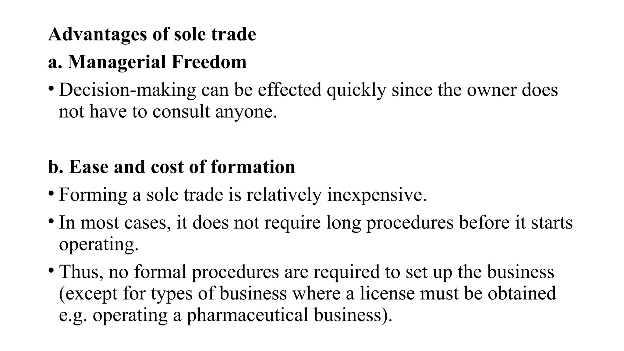 Advantages of sole trade
a. Managerial Freedom
• Decision-making can be effected quickly since the owner does
not have to consult anyone.
b. Ease and cost of formation
• Forming a sole trade is relatively inexpensive.
• In most cases, it does not require long procedures before it starts
operating.
• Thus, no formal procedures are required to set up the business
(except for types of business where a license must be obtained
e.g. operating a pharmaceutical business).
 