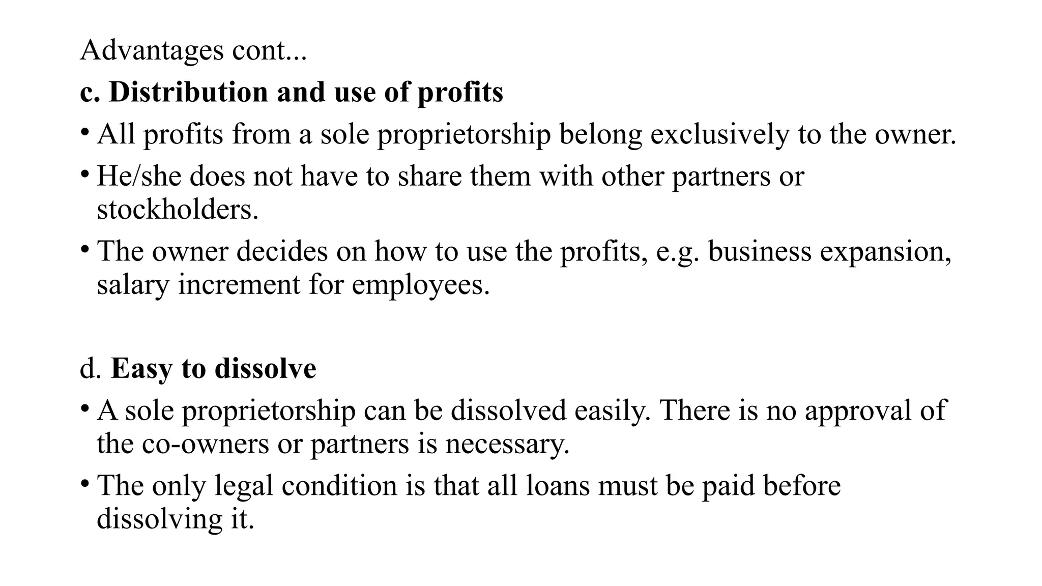 Advantages cont...
c. Distribution and use of profits
• All profits from a sole proprietorship belong exclusively to the owner.
• He/she does not have to share them with other partners or
stockholders.
• The owner decides on how to use the profits, e.g. business expansion,
salary increment for employees.
d. Easy to dissolve
• A sole proprietorship can be dissolved easily. There is no approval of
the co-owners or partners is necessary.
• The only legal condition is that all loans must be paid before
dissolving it.
 