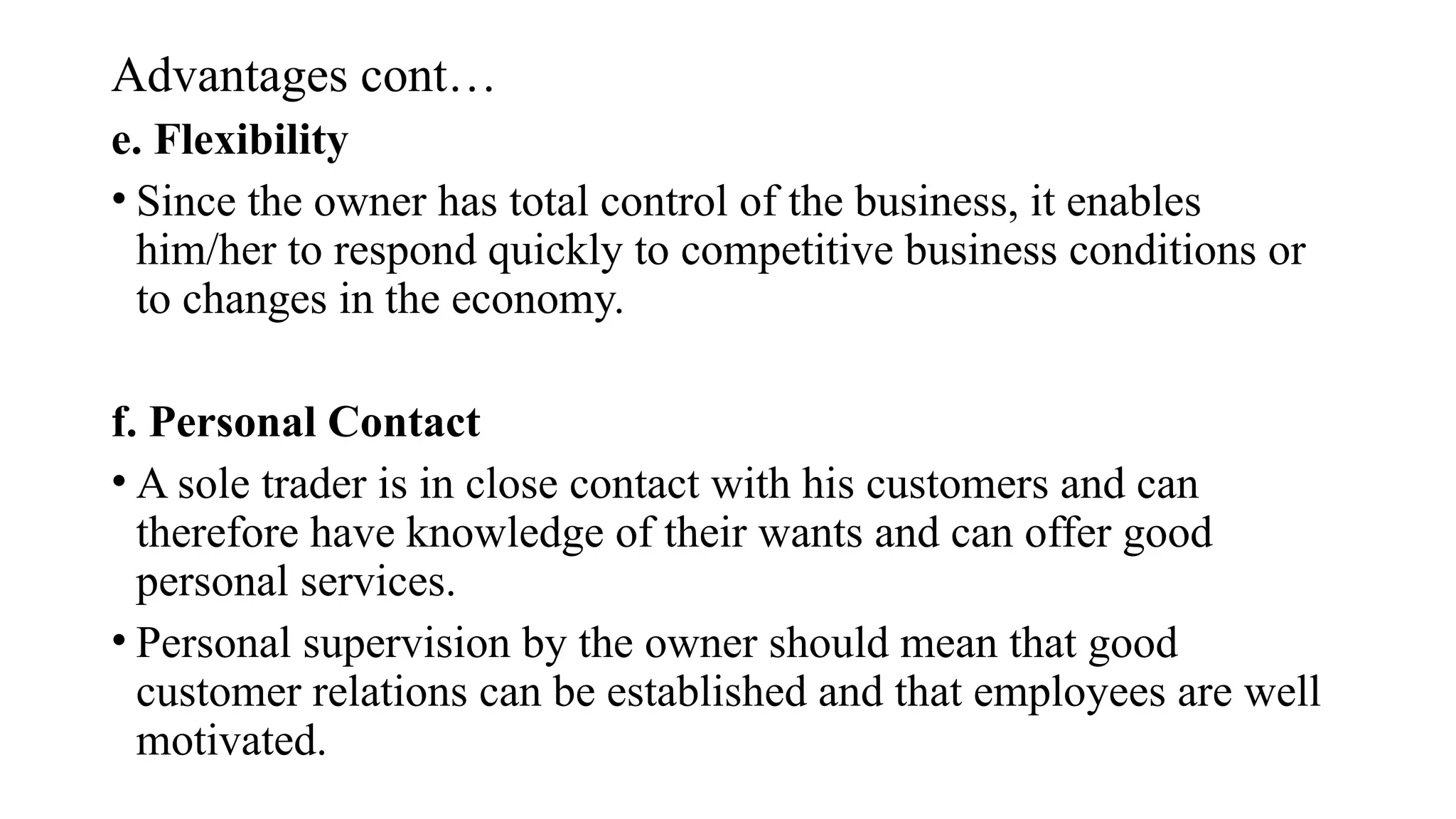 Advantages cont…
e. Flexibility
• Since the owner has total control of the business, it enables
him/her to respond quickly to competitive business conditions or
to changes in the economy.
f. Personal Contact
• A sole trader is in close contact with his customers and can
therefore have knowledge of their wants and can offer good
personal services.
• Personal supervision by the owner should mean that good
customer relations can be established and that employees are well
motivated.
 