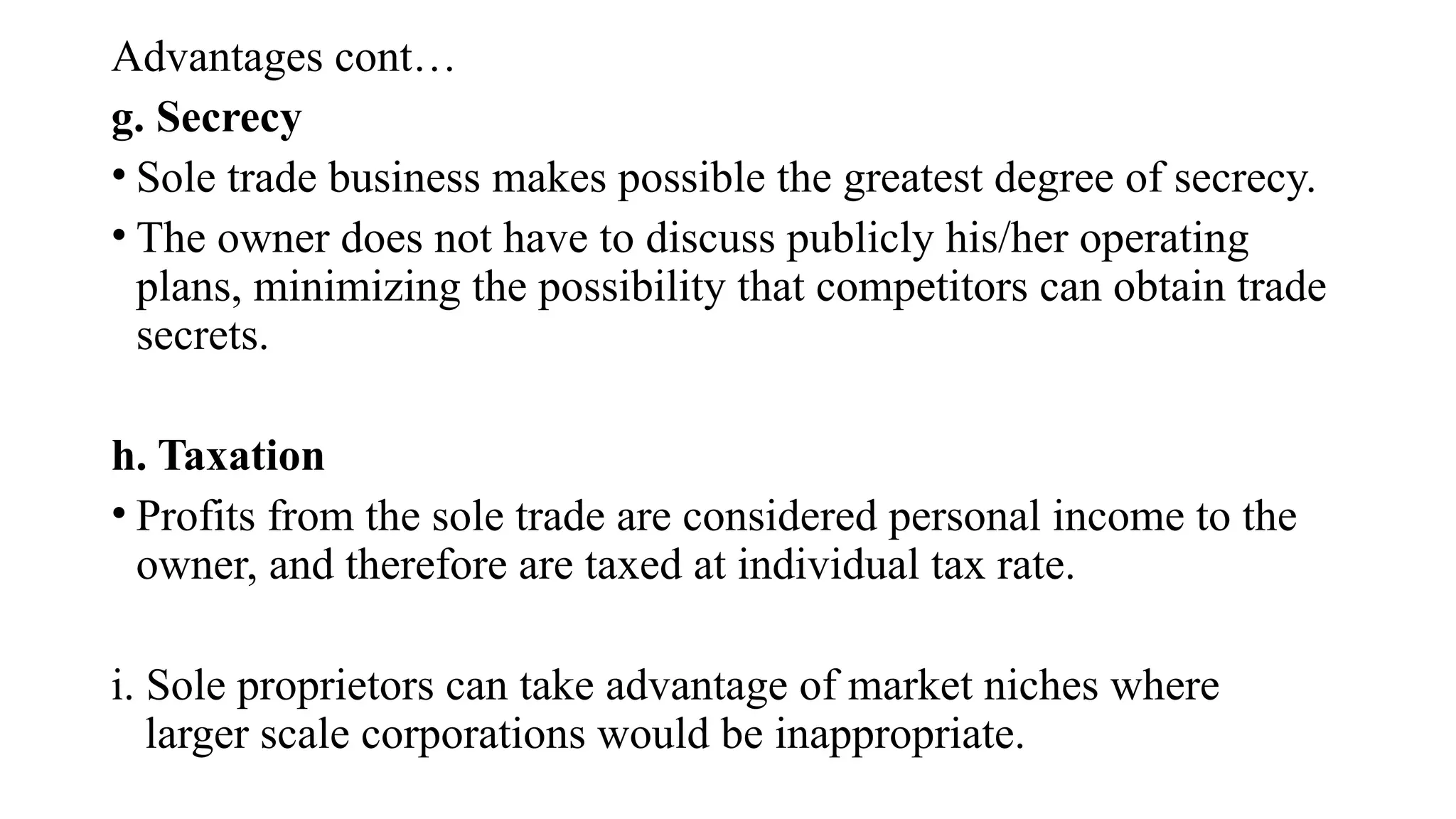 Advantages cont…
g. Secrecy
• Sole trade business makes possible the greatest degree of secrecy.
• The owner does not have to discuss publicly his/her operating
plans, minimizing the possibility that competitors can obtain trade
secrets.
h. Taxation
• Profits from the sole trade are considered personal income to the
owner, and therefore are taxed at individual tax rate.
i. Sole proprietors can take advantage of market niches where
larger scale corporations would be inappropriate.
 