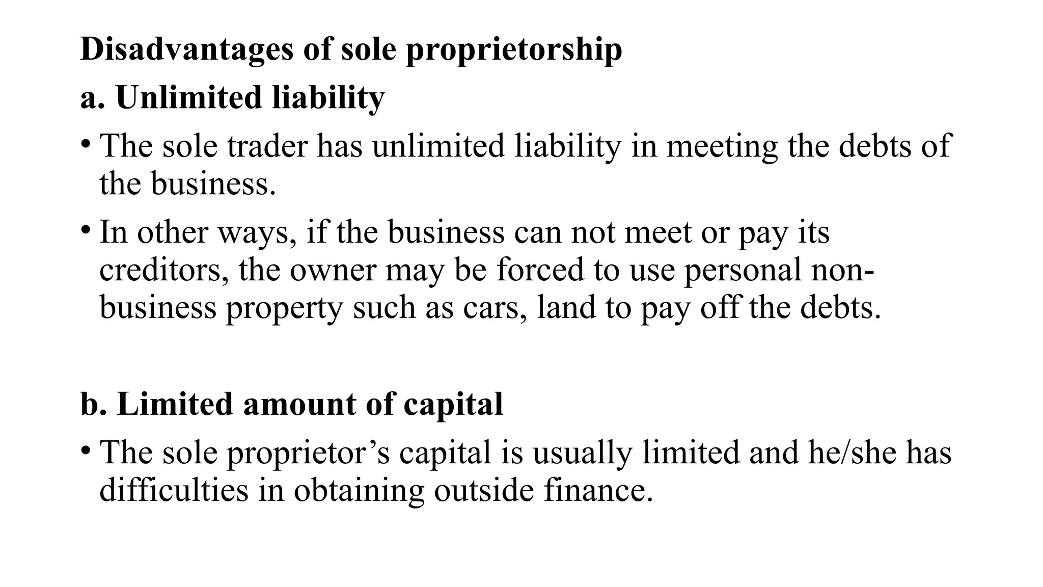 Disadvantages of sole proprietorship
a. Unlimited liability
• The sole trader has unlimited liability in meeting the debts of
the business.
• In other ways, if the business can not meet or pay its
creditors, the owner may be forced to use personal non-
business property such as cars, land to pay off the debts.
b. Limited amount of capital
• The sole proprietor’s capital is usually limited and he/she has
difficulties in obtaining outside finance.
 