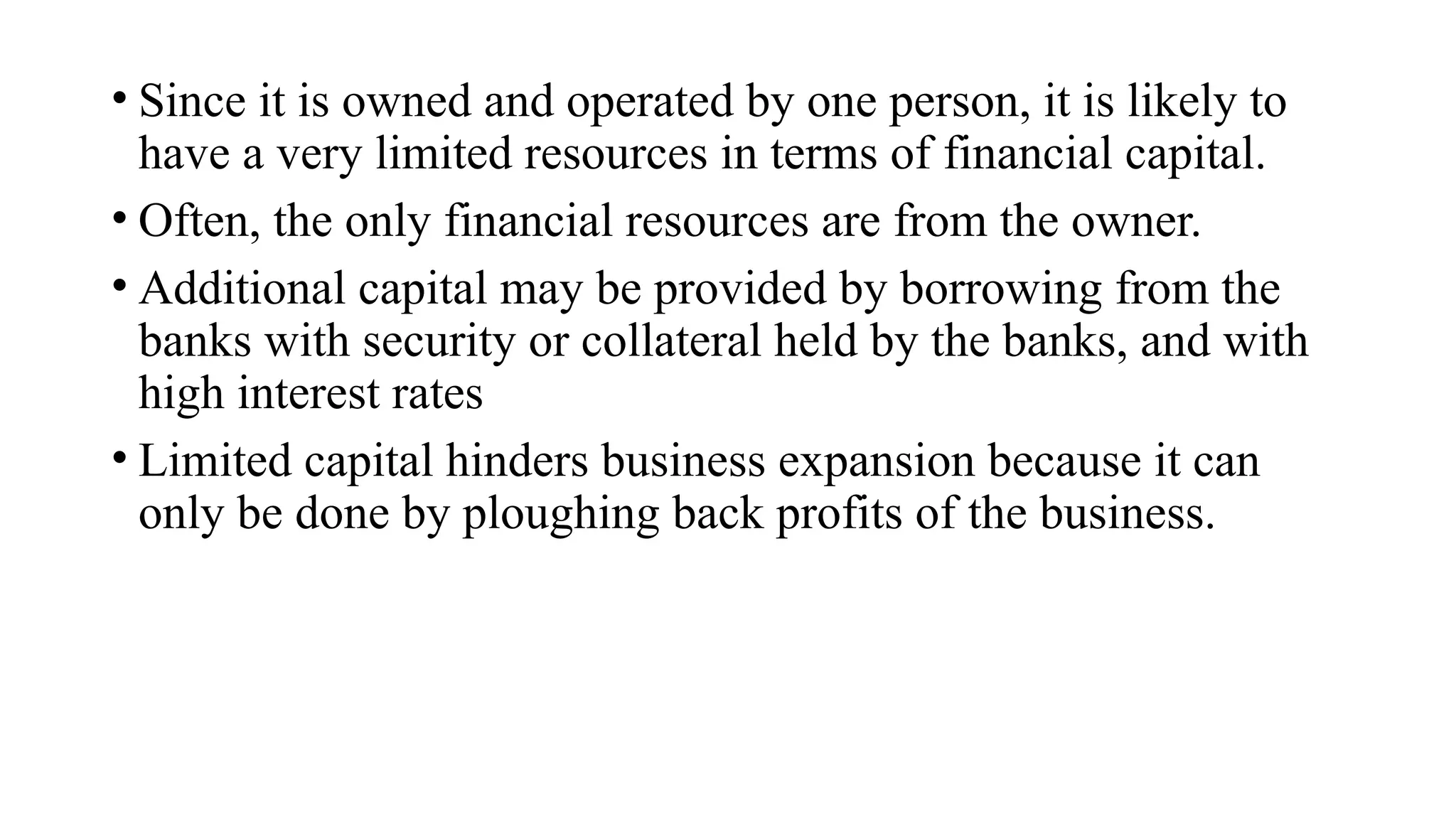 • Since it is owned and operated by one person, it is likely to
have a very limited resources in terms of financial capital.
• Often, the only financial resources are from the owner.
• Additional capital may be provided by borrowing from the
banks with security or collateral held by the banks, and with
high interest rates
• Limited capital hinders business expansion because it can
only be done by ploughing back profits of the business.
 