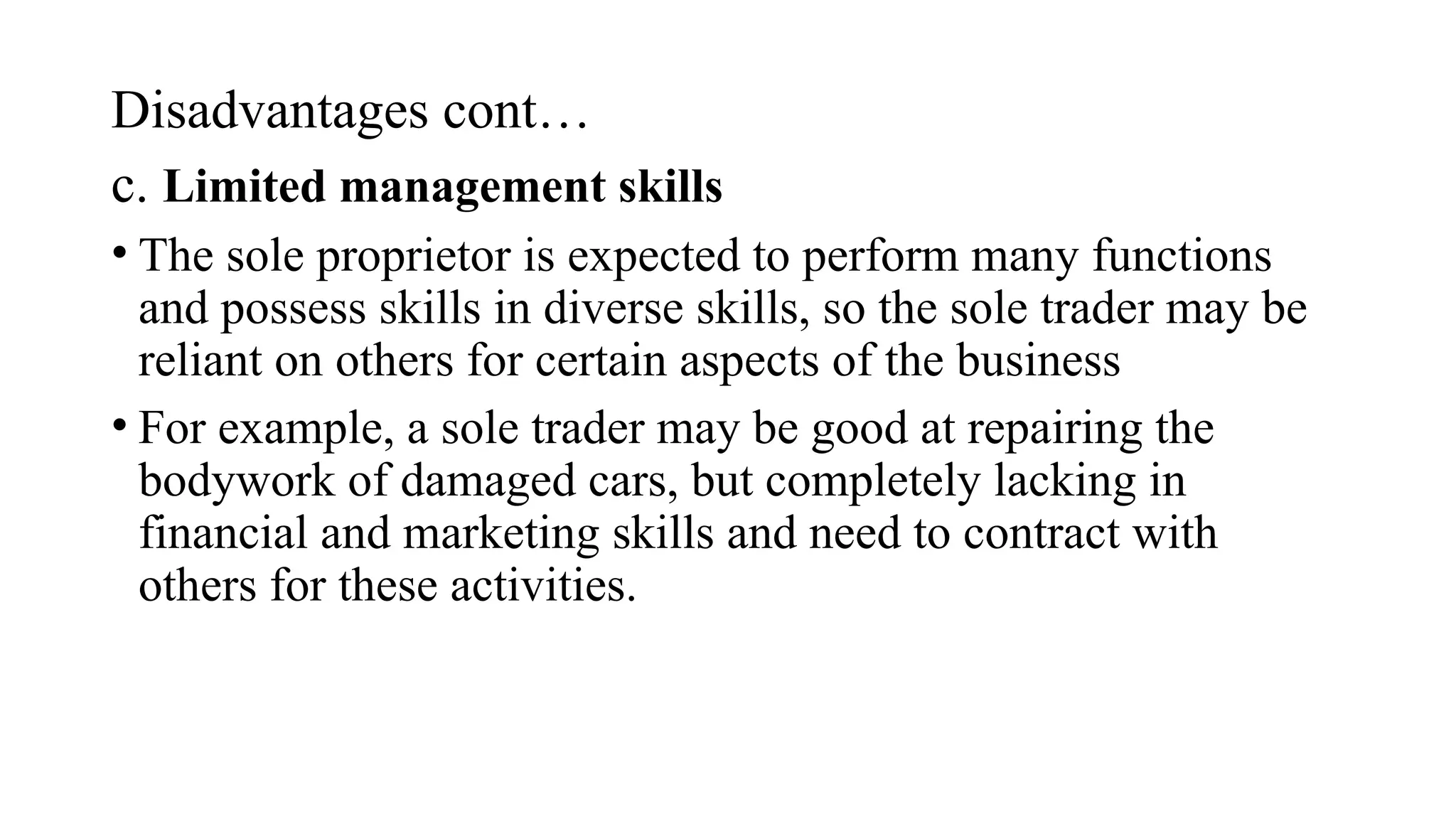 Disadvantages cont…
c. Limited management skills
• The sole proprietor is expected to perform many functions
and possess skills in diverse skills, so the sole trader may be
reliant on others for certain aspects of the business
• For example, a sole trader may be good at repairing the
bodywork of damaged cars, but completely lacking in
financial and marketing skills and need to contract with
others for these activities.
 