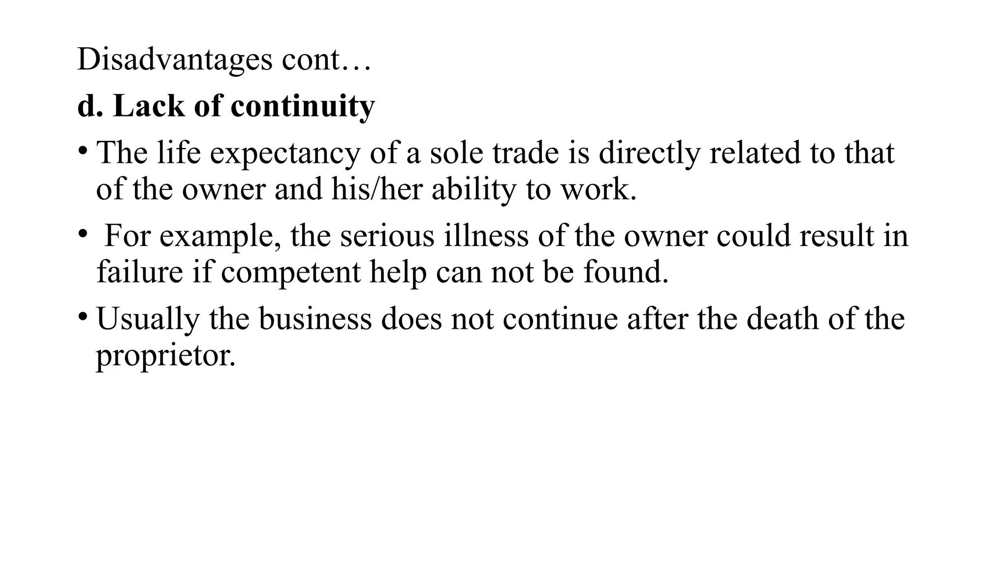 Disadvantages cont…
d. Lack of continuity
• The life expectancy of a sole trade is directly related to that
of the owner and his/her ability to work.
• For example, the serious illness of the owner could result in
failure if competent help can not be found.
• Usually the business does not continue after the death of the
proprietor.
 