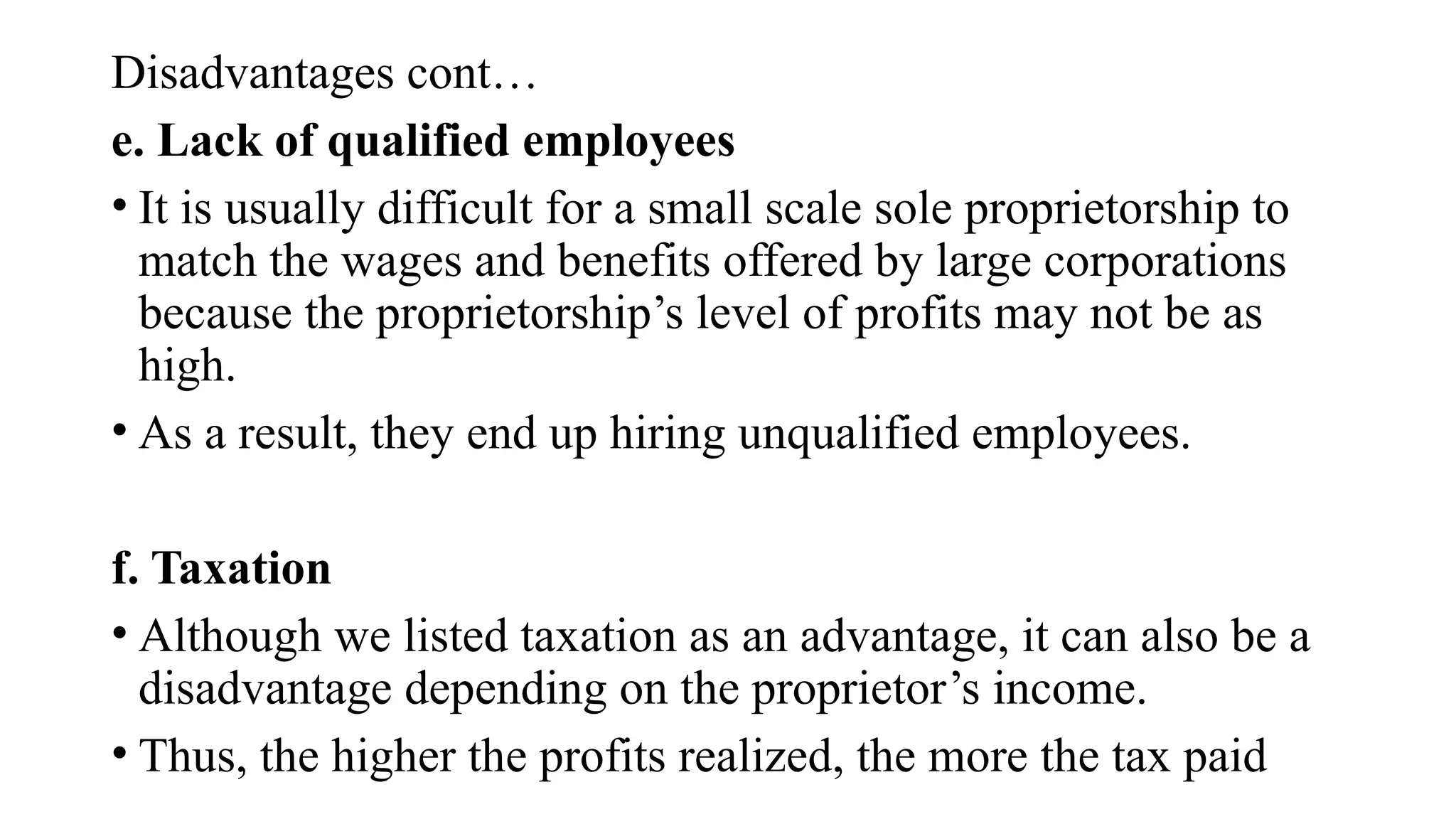Disadvantages cont…
e. Lack of qualified employees
• It is usually difficult for a small scale sole proprietorship to
match the wages and benefits offered by large corporations
because the proprietorship’s level of profits may not be as
high.
• As a result, they end up hiring unqualified employees.
f. Taxation
• Although we listed taxation as an advantage, it can also be a
disadvantage depending on the proprietor’s income.
• Thus, the higher the profits realized, the more the tax paid
 