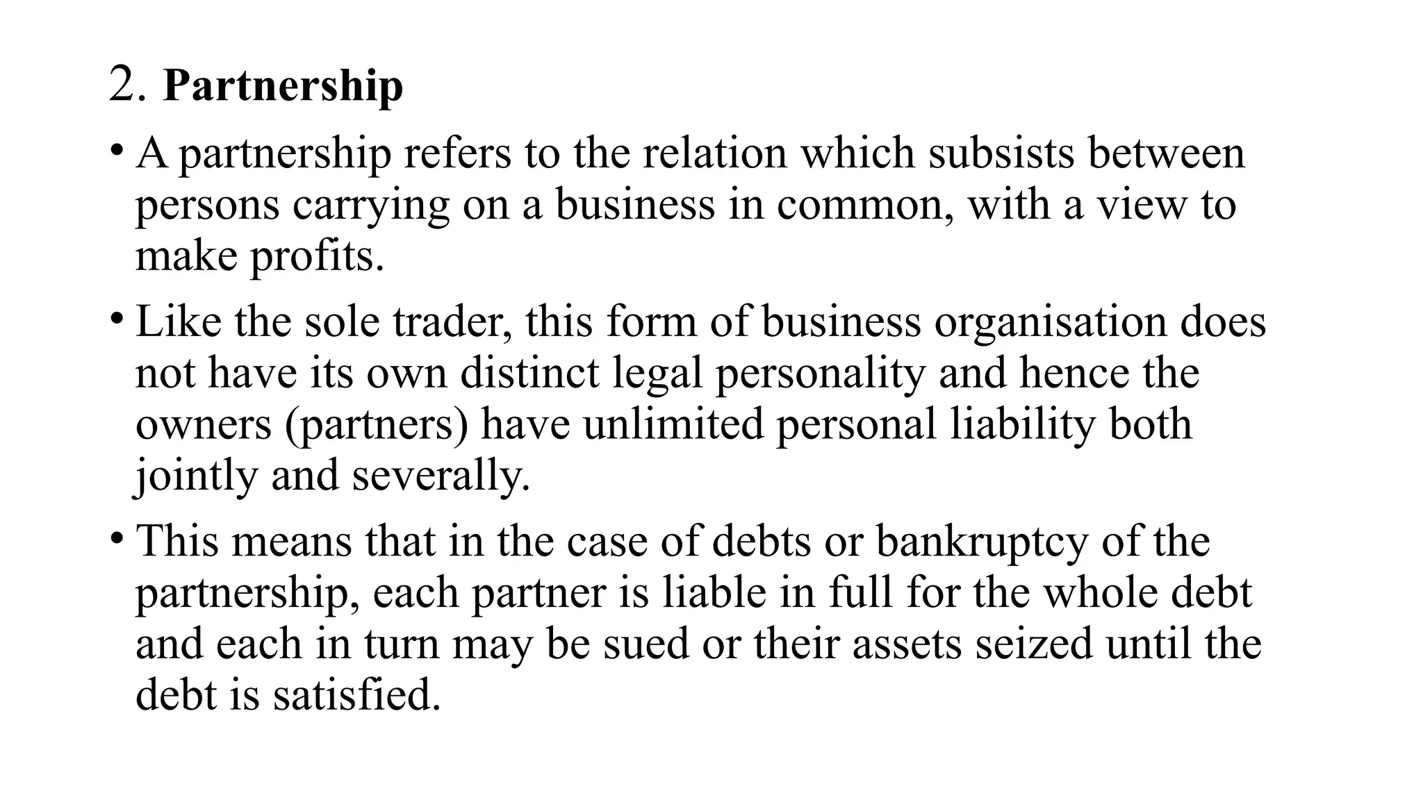 2. Partnership
• A partnership refers to the relation which subsists between
persons carrying on a business in common, with a view to
make profits.
• Like the sole trader, this form of business organisation does
not have its own distinct legal personality and hence the
owners (partners) have unlimited personal liability both
jointly and severally.
• This means that in the case of debts or bankruptcy of the
partnership, each partner is liable in full for the whole debt
and each in turn may be sued or their assets seized until the
debt is satisfied.
 