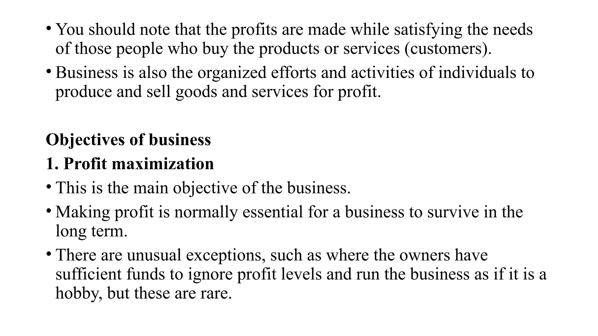 • You should note that the profits are made while satisfying the needs
of those people who buy the products or services (customers).
• Business is also the organized efforts and activities of individuals to
produce and sell goods and services for profit.
Objectives of business
1. Profit maximization
• This is the main objective of the business.
• Making profit is normally essential for a business to survive in the
long term.
• There are unusual exceptions, such as where the owners have
sufficient funds to ignore profit levels and run the business as if it is a
hobby, but these are rare.
 