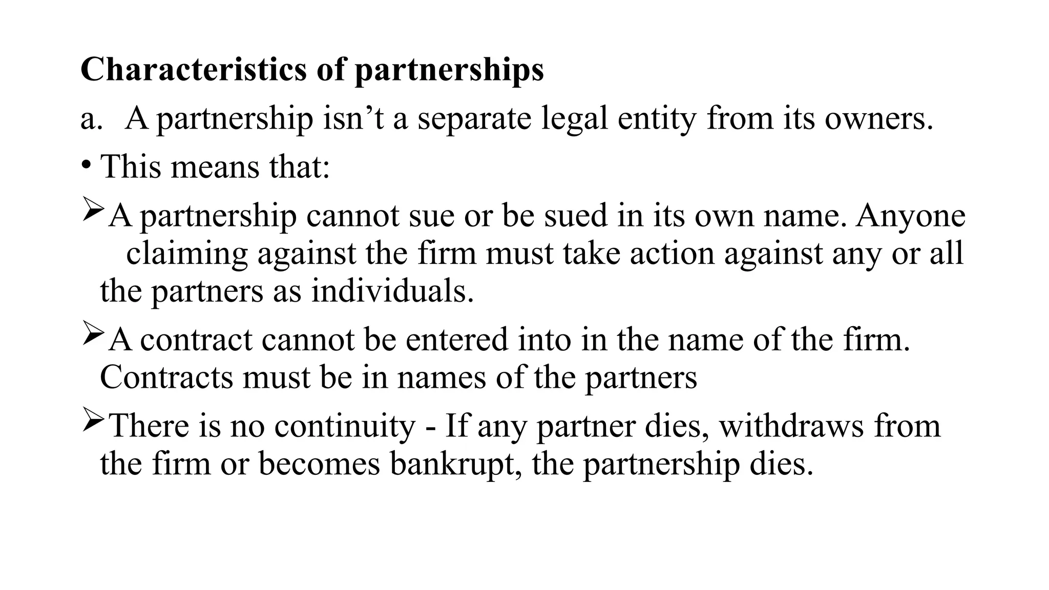 Characteristics of partnerships
a. A partnership isn’t a separate legal entity from its owners.
• This means that:
A partnership cannot sue or be sued in its own name. Anyone
claiming against the firm must take action against any or all
the partners as individuals.
A contract cannot be entered into in the name of the firm.
Contracts must be in names of the partners
There is no continuity - If any partner dies, withdraws from
the firm or becomes bankrupt, the partnership dies.
 
