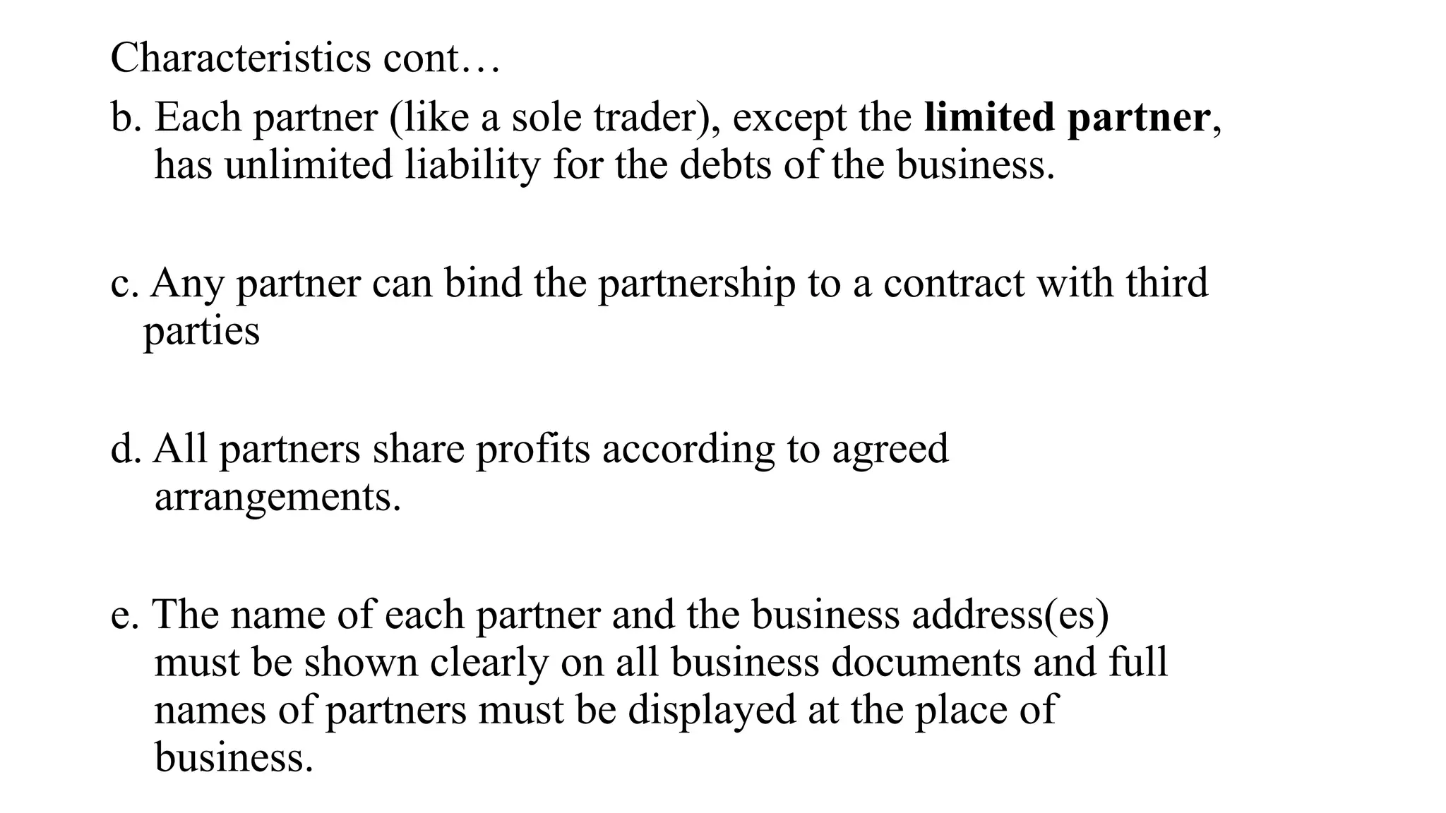 Characteristics cont…
b. Each partner (like a sole trader), except the limited partner,
has unlimited liability for the debts of the business.
c. Any partner can bind the partnership to a contract with third
parties
d. All partners share profits according to agreed
arrangements.
e. The name of each partner and the business address(es)
must be shown clearly on all business documents and full
names of partners must be displayed at the place of
business.
 