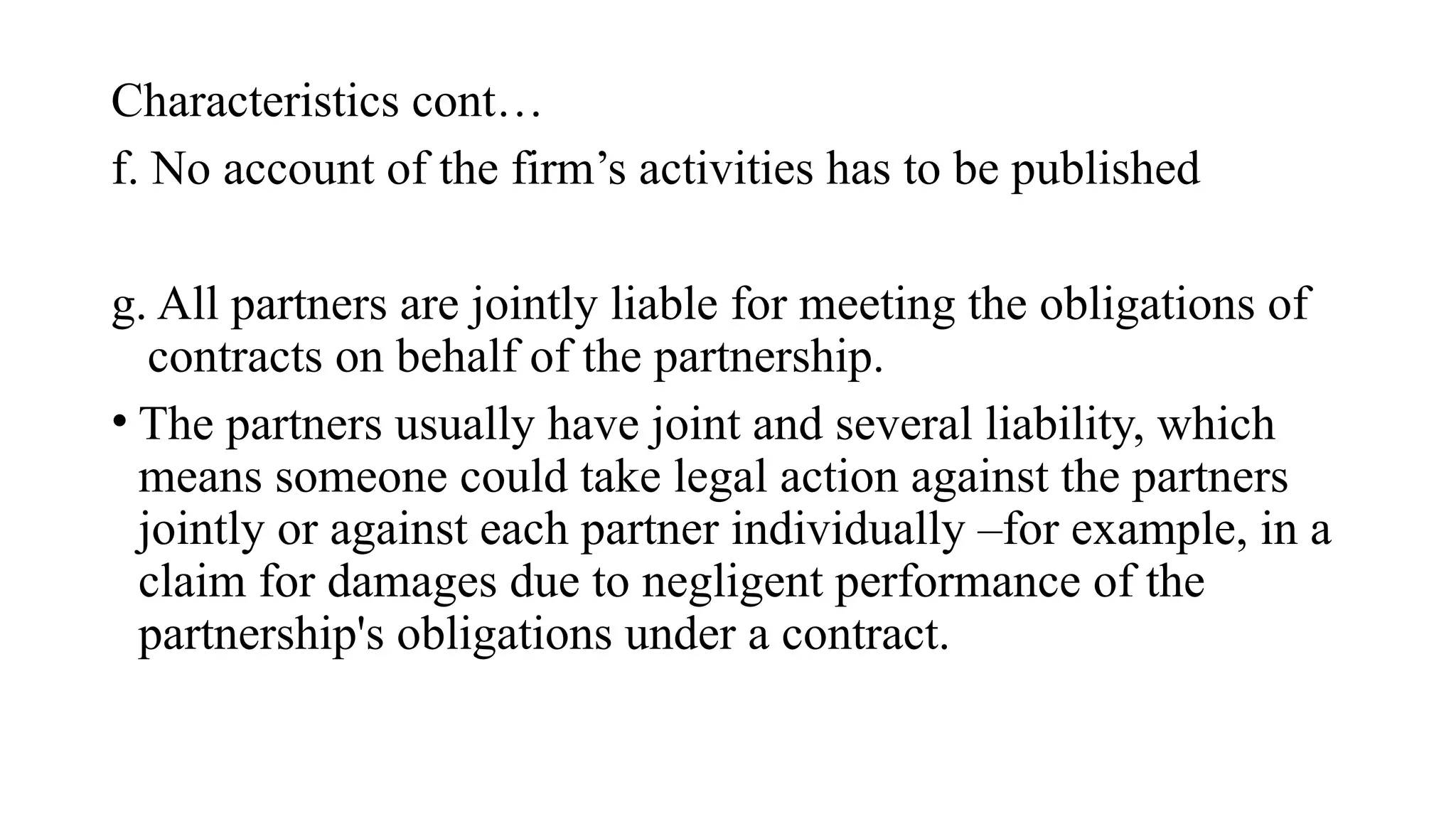 Characteristics cont…
f. No account of the firm’s activities has to be published
g. All partners are jointly liable for meeting the obligations of
contracts on behalf of the partnership.
• The partners usually have joint and several liability, which
means someone could take legal action against the partners
jointly or against each partner individually –for example, in a
claim for damages due to negligent performance of the
partnership's obligations under a contract.
 