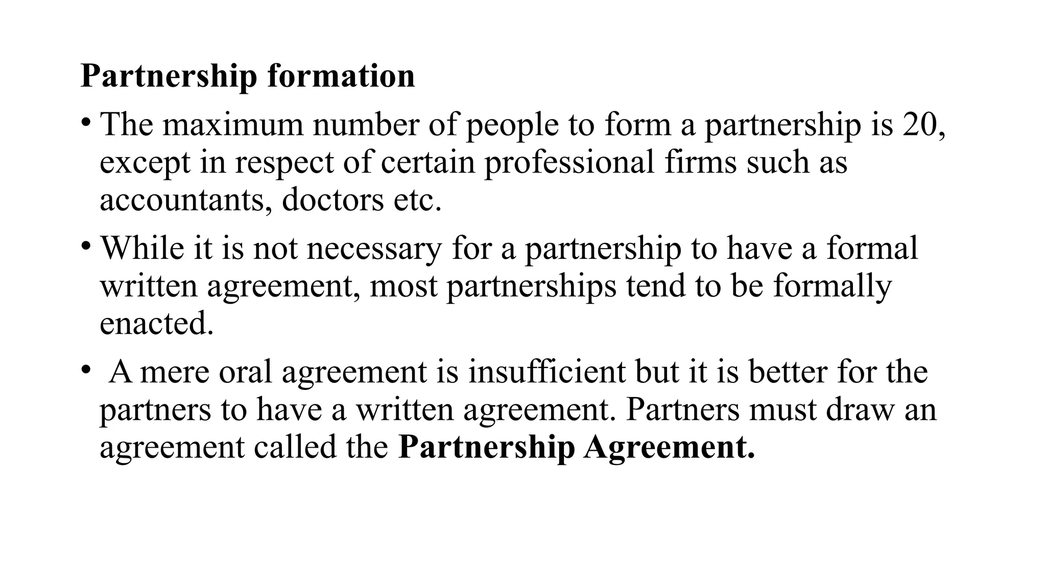 Partnership formation
• The maximum number of people to form a partnership is 20,
except in respect of certain professional firms such as
accountants, doctors etc.
• While it is not necessary for a partnership to have a formal
written agreement, most partnerships tend to be formally
enacted.
• A mere oral agreement is insufficient but it is better for the
partners to have a written agreement. Partners must draw an
agreement called the Partnership Agreement.
 