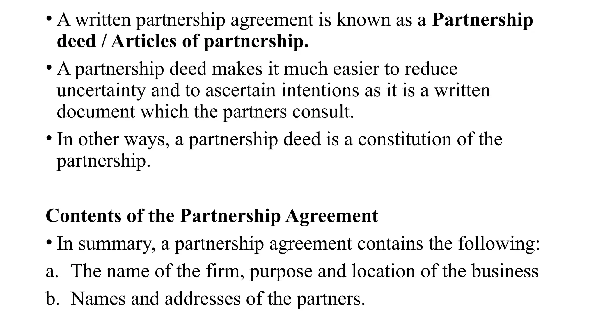 • A written partnership agreement is known as a Partnership
deed / Articles of partnership.
• A partnership deed makes it much easier to reduce
uncertainty and to ascertain intentions as it is a written
document which the partners consult.
• In other ways, a partnership deed is a constitution of the
partnership.
Contents of the Partnership Agreement
• In summary, a partnership agreement contains the following:
a. The name of the firm, purpose and location of the business
b. Names and addresses of the partners.
 