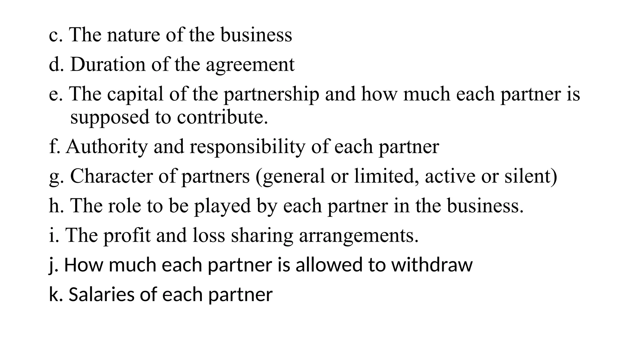 c. The nature of the business
d. Duration of the agreement
e. The capital of the partnership and how much each partner is
supposed to contribute.
f. Authority and responsibility of each partner
g. Character of partners (general or limited, active or silent)
h. The role to be played by each partner in the business.
i. The profit and loss sharing arrangements.
j. How much each partner is allowed to withdraw
k. Salaries of each partner
 