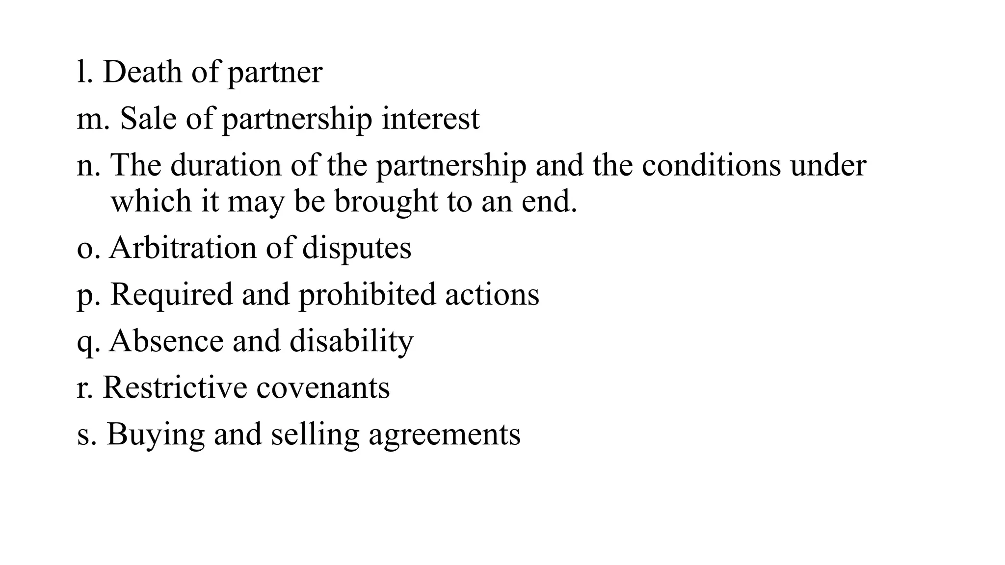 l. Death of partner
m. Sale of partnership interest
n. The duration of the partnership and the conditions under
which it may be brought to an end.
o. Arbitration of disputes
p. Required and prohibited actions
q. Absence and disability
r. Restrictive covenants
s. Buying and selling agreements
 