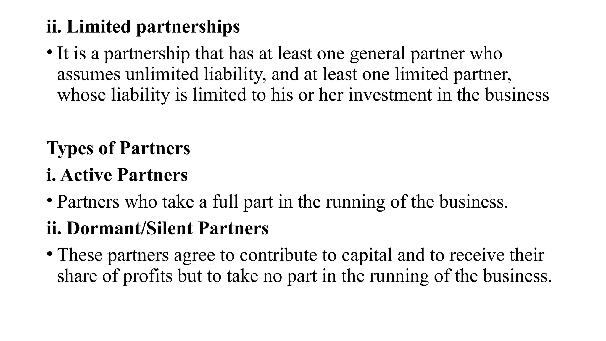 ii. Limited partnerships
• It is a partnership that has at least one general partner who
assumes unlimited liability, and at least one limited partner,
whose liability is limited to his or her investment in the business
Types of Partners
i. Active Partners
• Partners who take a full part in the running of the business.
ii. Dormant/Silent Partners
• These partners agree to contribute to capital and to receive their
share of profits but to take no part in the running of the business.
 