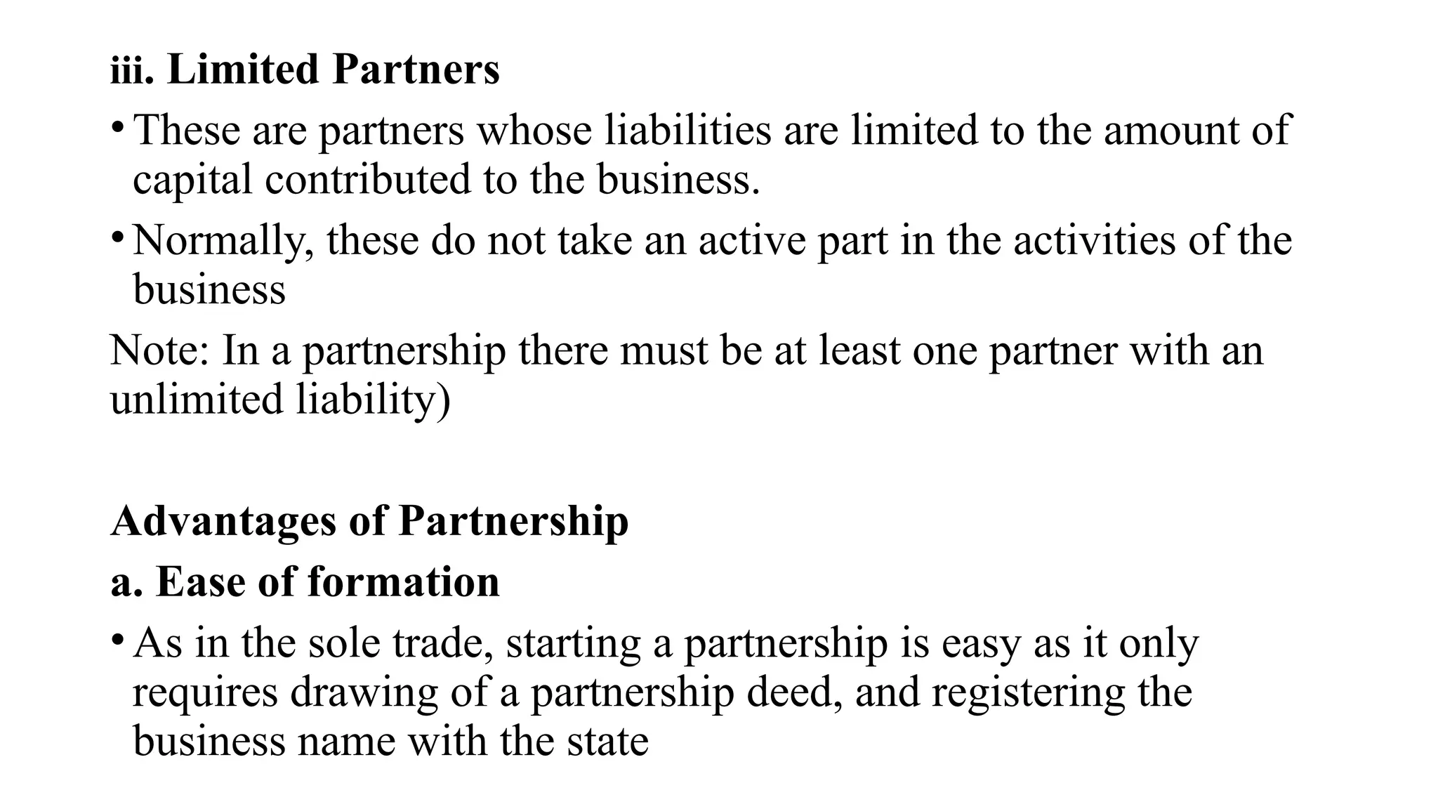 iii. Limited Partners
• These are partners whose liabilities are limited to the amount of
capital contributed to the business.
• Normally, these do not take an active part in the activities of the
business
Note: In a partnership there must be at least one partner with an
unlimited liability)
Advantages of Partnership
a. Ease of formation
• As in the sole trade, starting a partnership is easy as it only
requires drawing of a partnership deed, and registering the
business name with the state
 