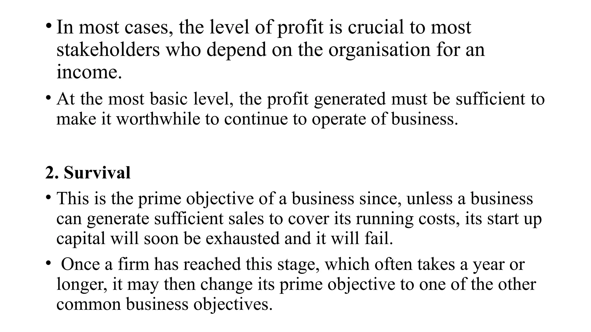 • In most cases, the level of profit is crucial to most
stakeholders who depend on the organisation for an
income.
• At the most basic level, the profit generated must be sufficient to
make it worthwhile to continue to operate of business.
2. Survival
• This is the prime objective of a business since, unless a business
can generate sufficient sales to cover its running costs, its start up
capital will soon be exhausted and it will fail.
• Once a firm has reached this stage, which often takes a year or
longer, it may then change its prime objective to one of the other
common business objectives.
 