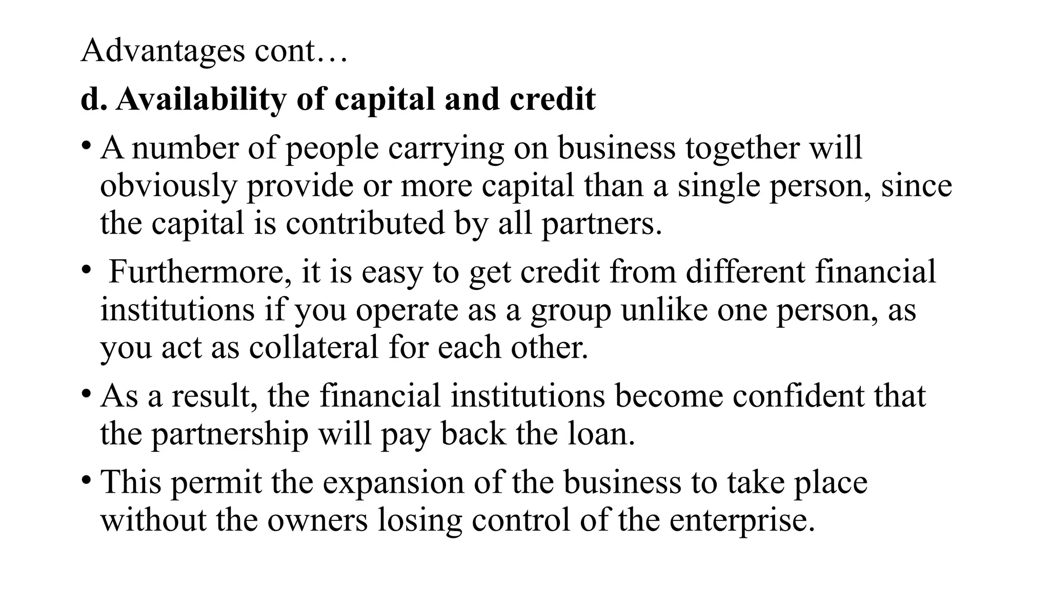 Advantages cont…
d. Availability of capital and credit
• A number of people carrying on business together will
obviously provide or more capital than a single person, since
the capital is contributed by all partners.
• Furthermore, it is easy to get credit from different financial
institutions if you operate as a group unlike one person, as
you act as collateral for each other.
• As a result, the financial institutions become confident that
the partnership will pay back the loan.
• This permit the expansion of the business to take place
without the owners losing control of the enterprise.
 