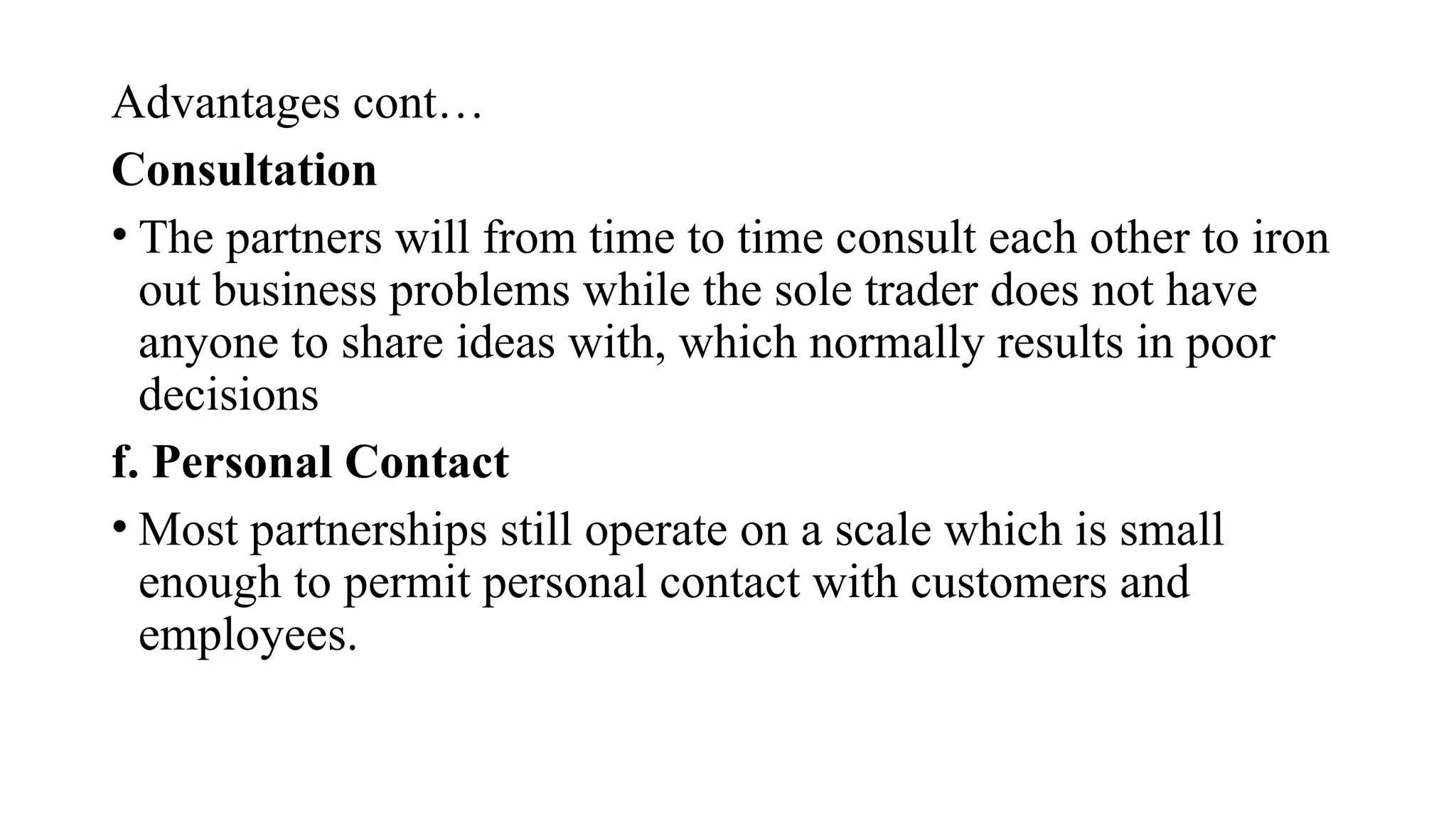 Advantages cont…
Consultation
• The partners will from time to time consult each other to iron
out business problems while the sole trader does not have
anyone to share ideas with, which normally results in poor
decisions
f. Personal Contact
• Most partnerships still operate on a scale which is small
enough to permit personal contact with customers and
employees.
 