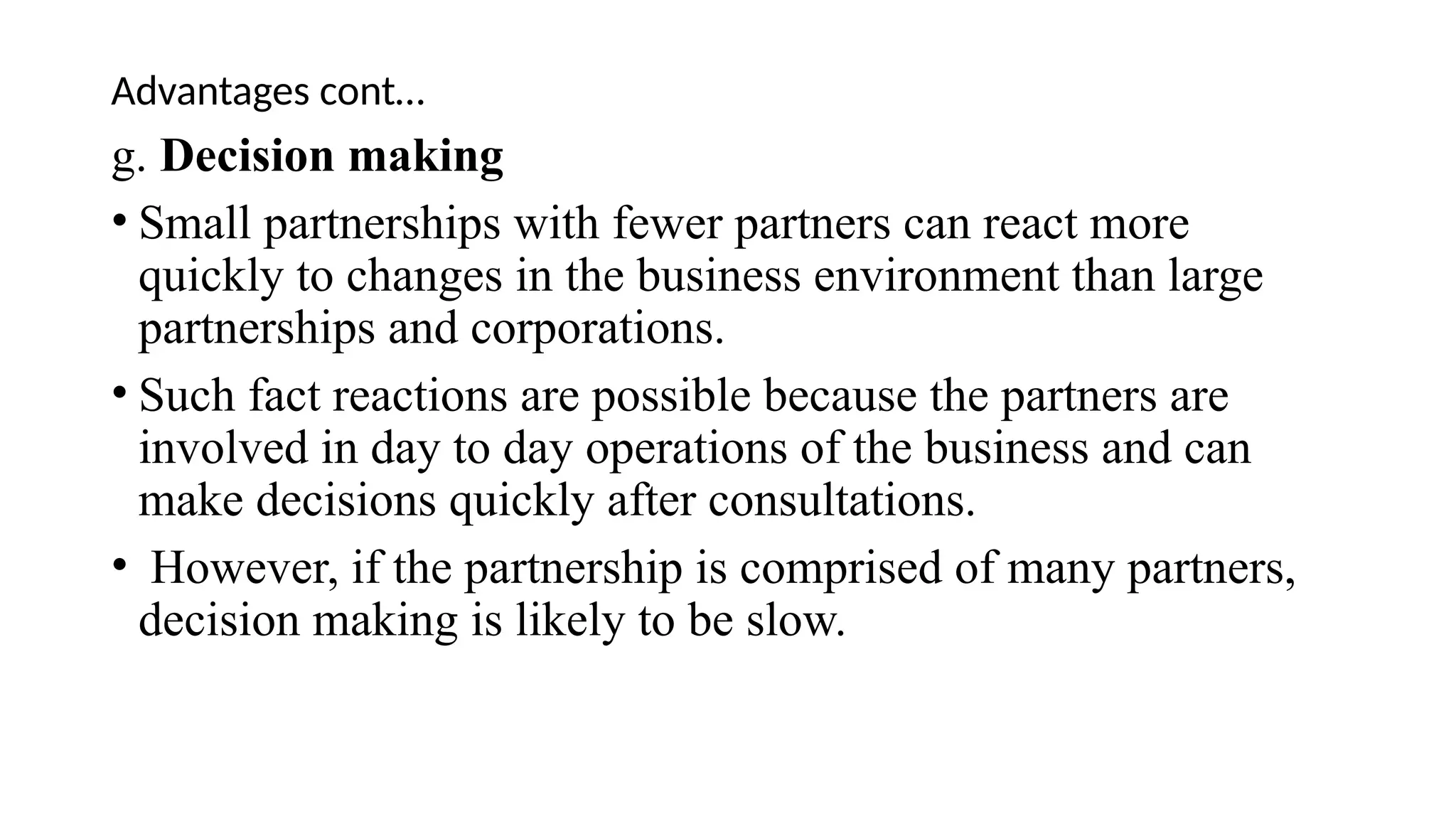 Advantages cont…
g. Decision making
• Small partnerships with fewer partners can react more
quickly to changes in the business environment than large
partnerships and corporations.
• Such fact reactions are possible because the partners are
involved in day to day operations of the business and can
make decisions quickly after consultations.
• However, if the partnership is comprised of many partners,
decision making is likely to be slow.
 