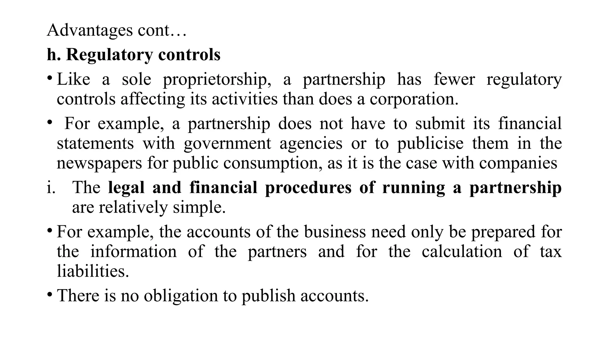 Advantages cont…
h. Regulatory controls
• Like a sole proprietorship, a partnership has fewer regulatory
controls affecting its activities than does a corporation.
• For example, a partnership does not have to submit its financial
statements with government agencies or to publicise them in the
newspapers for public consumption, as it is the case with companies
i. The legal and financial procedures of running a partnership
are relatively simple.
• For example, the accounts of the business need only be prepared for
the information of the partners and for the calculation of tax
liabilities.
• There is no obligation to publish accounts.
 