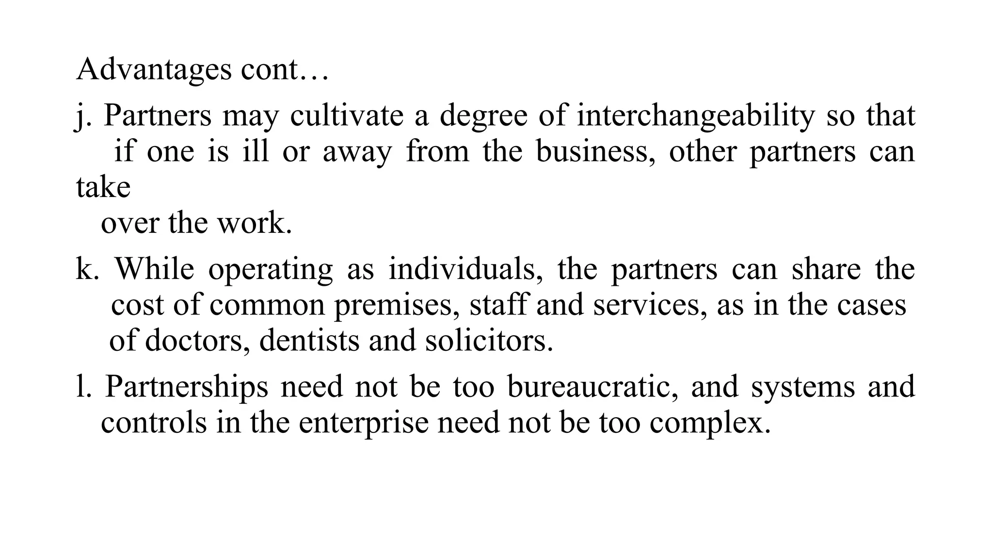 Advantages cont…
j. Partners may cultivate a degree of interchangeability so that
if one is ill or away from the business, other partners can
take
over the work.
k. While operating as individuals, the partners can share the
cost of common premises, staff and services, as in the cases
of doctors, dentists and solicitors.
l. Partnerships need not be too bureaucratic, and systems and
controls in the enterprise need not be too complex.
 