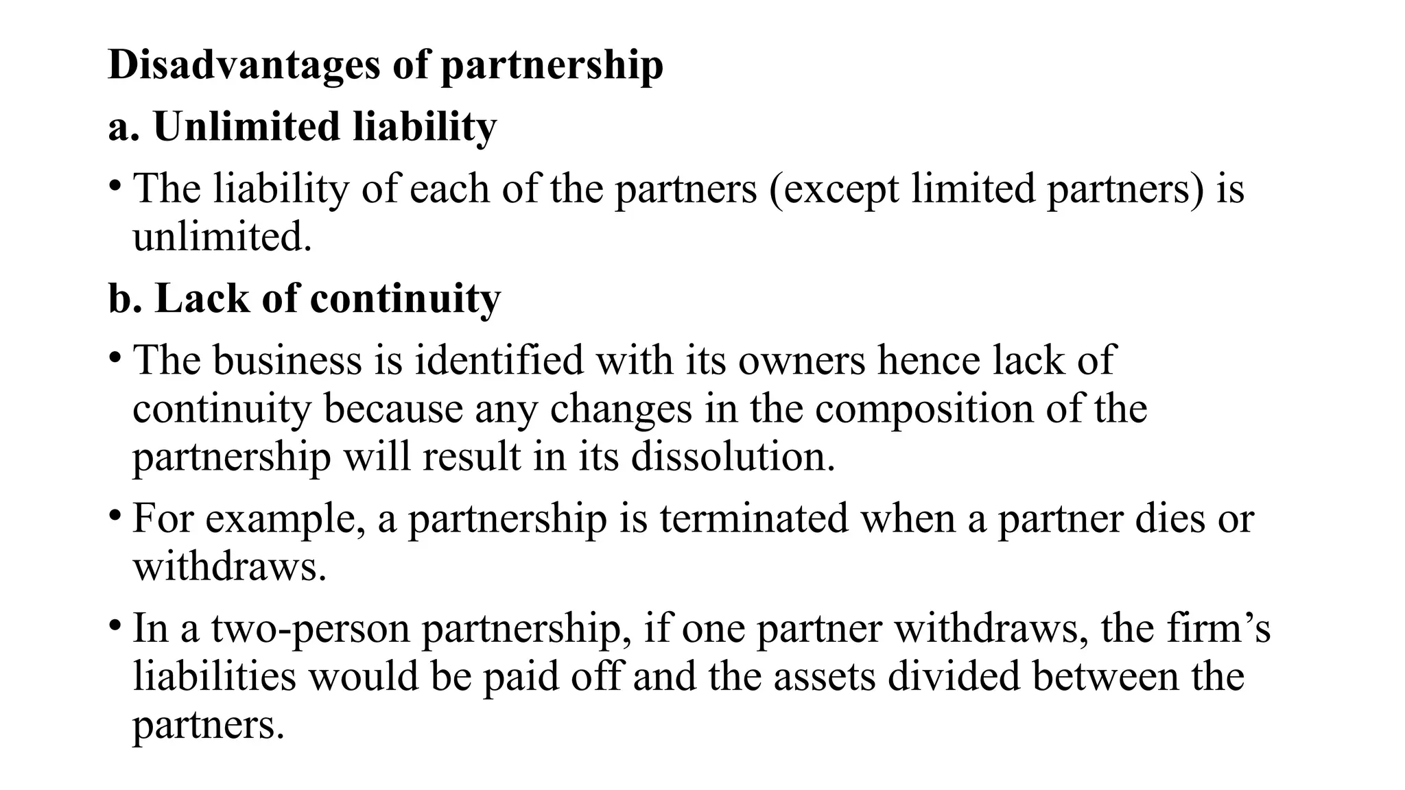 Disadvantages of partnership
a. Unlimited liability
• The liability of each of the partners (except limited partners) is
unlimited.
b. Lack of continuity
• The business is identified with its owners hence lack of
continuity because any changes in the composition of the
partnership will result in its dissolution.
• For example, a partnership is terminated when a partner dies or
withdraws.
• In a two-person partnership, if one partner withdraws, the firm’s
liabilities would be paid off and the assets divided between the
partners.
 