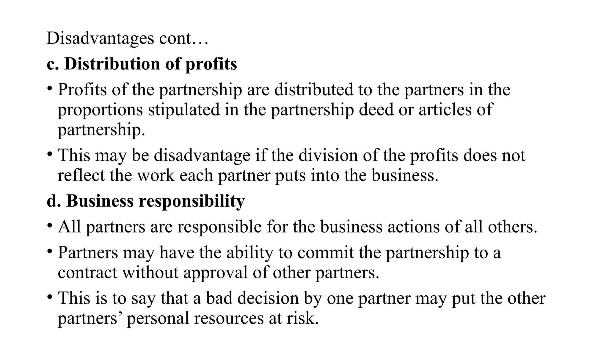 Disadvantages cont…
c. Distribution of profits
• Profits of the partnership are distributed to the partners in the
proportions stipulated in the partnership deed or articles of
partnership.
• This may be disadvantage if the division of the profits does not
reflect the work each partner puts into the business.
d. Business responsibility
• All partners are responsible for the business actions of all others.
• Partners may have the ability to commit the partnership to a
contract without approval of other partners.
• This is to say that a bad decision by one partner may put the other
partners’ personal resources at risk.
 