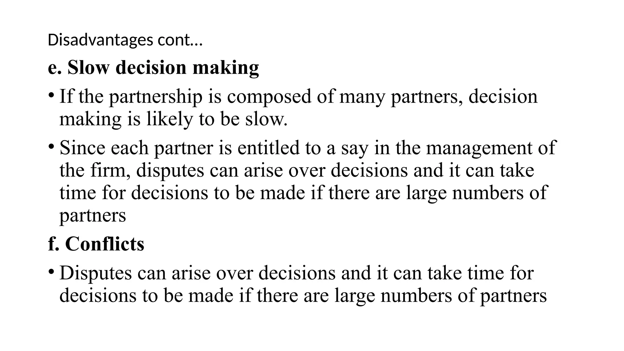 Disadvantages cont…
e. Slow decision making
• If the partnership is composed of many partners, decision
making is likely to be slow.
• Since each partner is entitled to a say in the management of
the firm, disputes can arise over decisions and it can take
time for decisions to be made if there are large numbers of
partners
f. Conflicts
• Disputes can arise over decisions and it can take time for
decisions to be made if there are large numbers of partners
 