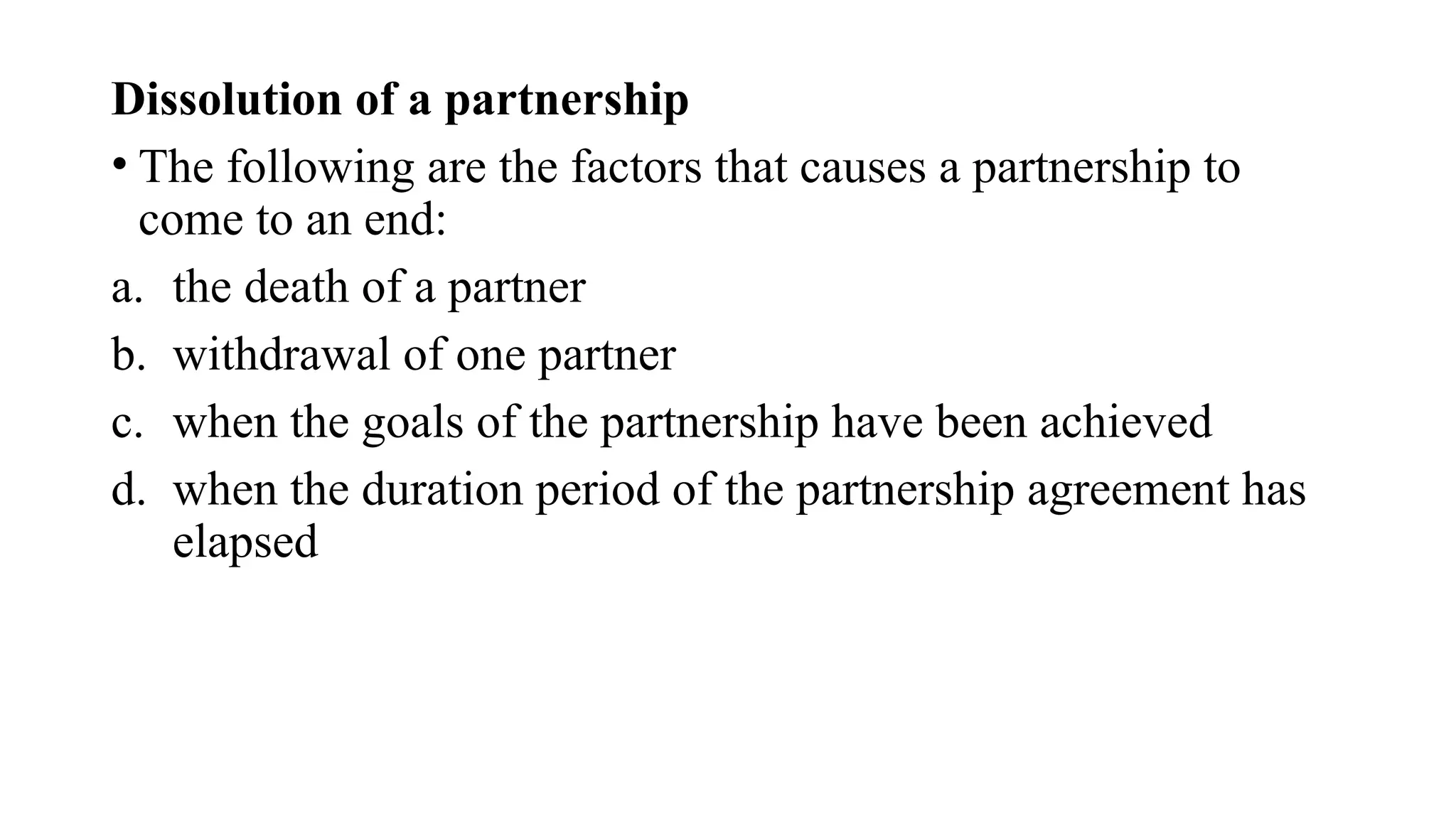 Dissolution of a partnership
• The following are the factors that causes a partnership to
come to an end:
a. the death of a partner
b. withdrawal of one partner
c. when the goals of the partnership have been achieved
d. when the duration period of the partnership agreement has
elapsed
 