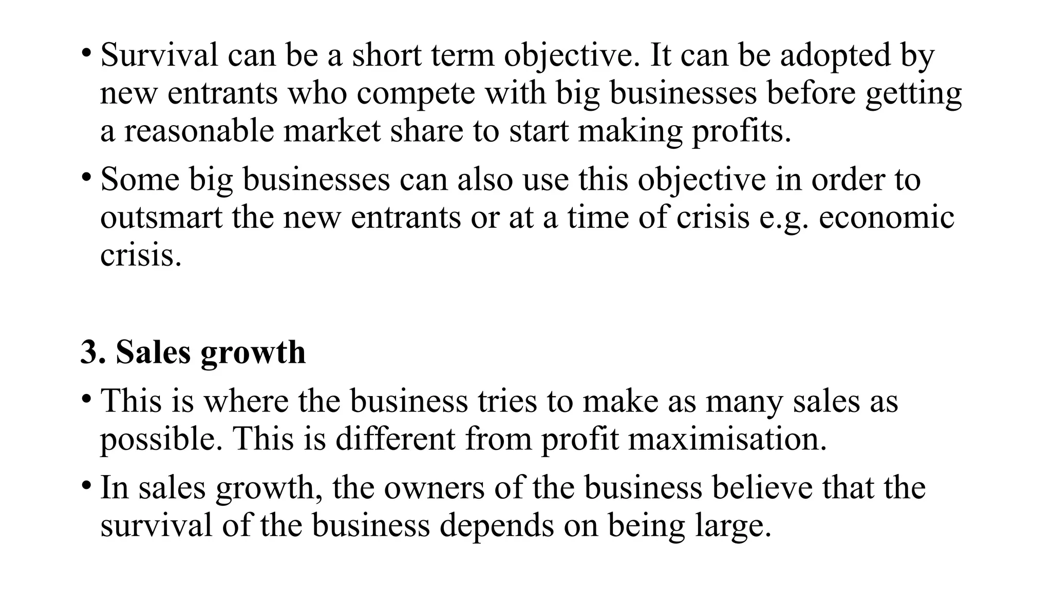 • Survival can be a short term objective. It can be adopted by
new entrants who compete with big businesses before getting
a reasonable market share to start making profits.
• Some big businesses can also use this objective in order to
outsmart the new entrants or at a time of crisis e.g. economic
crisis.
3. Sales growth
• This is where the business tries to make as many sales as
possible. This is different from profit maximisation.
• In sales growth, the owners of the business believe that the
survival of the business depends on being large.
 