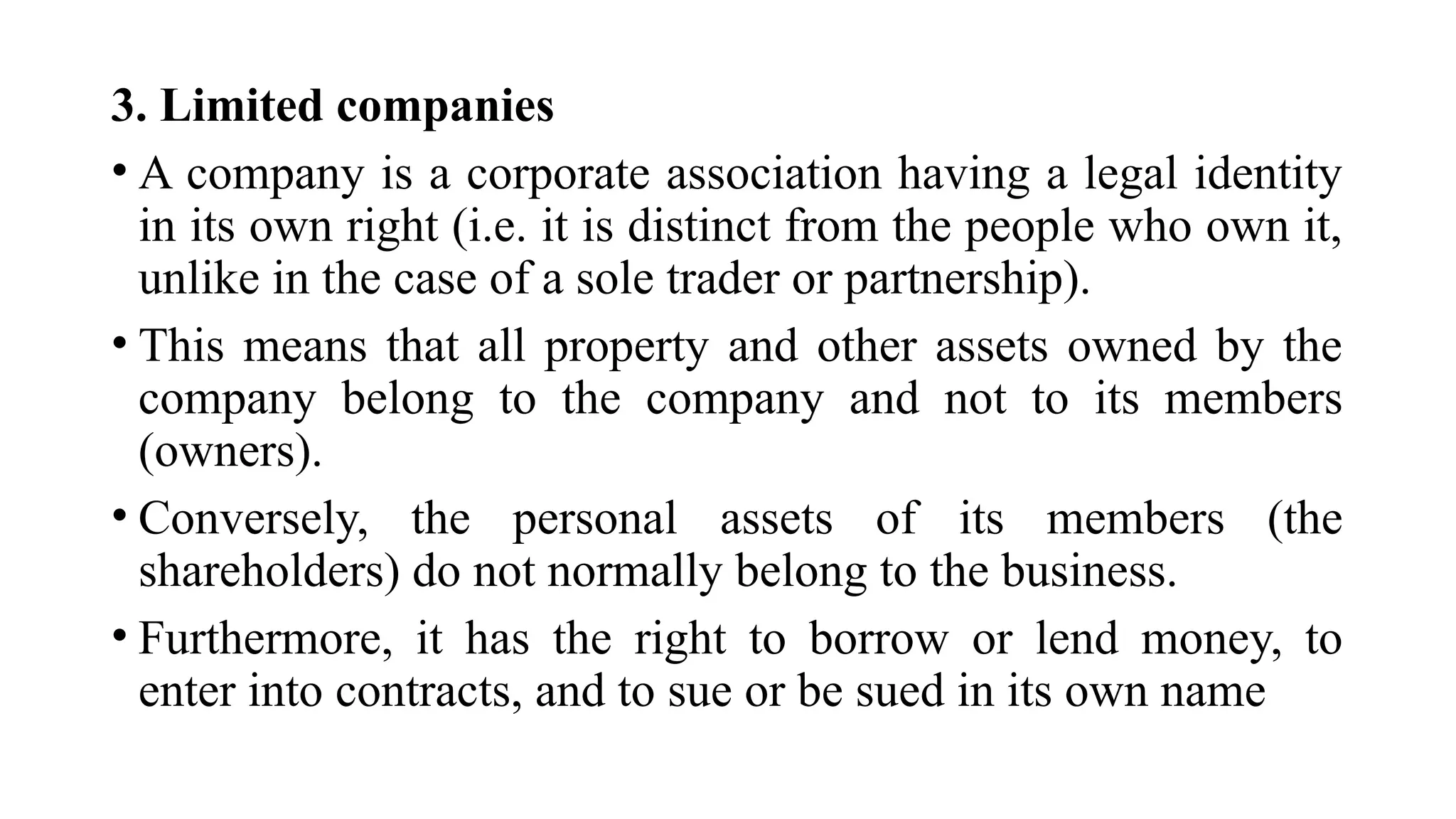 3. Limited companies
• A company is a corporate association having a legal identity
in its own right (i.e. it is distinct from the people who own it,
unlike in the case of a sole trader or partnership).
• This means that all property and other assets owned by the
company belong to the company and not to its members
(owners).
• Conversely, the personal assets of its members (the
shareholders) do not normally belong to the business.
• Furthermore, it has the right to borrow or lend money, to
enter into contracts, and to sue or be sued in its own name
 