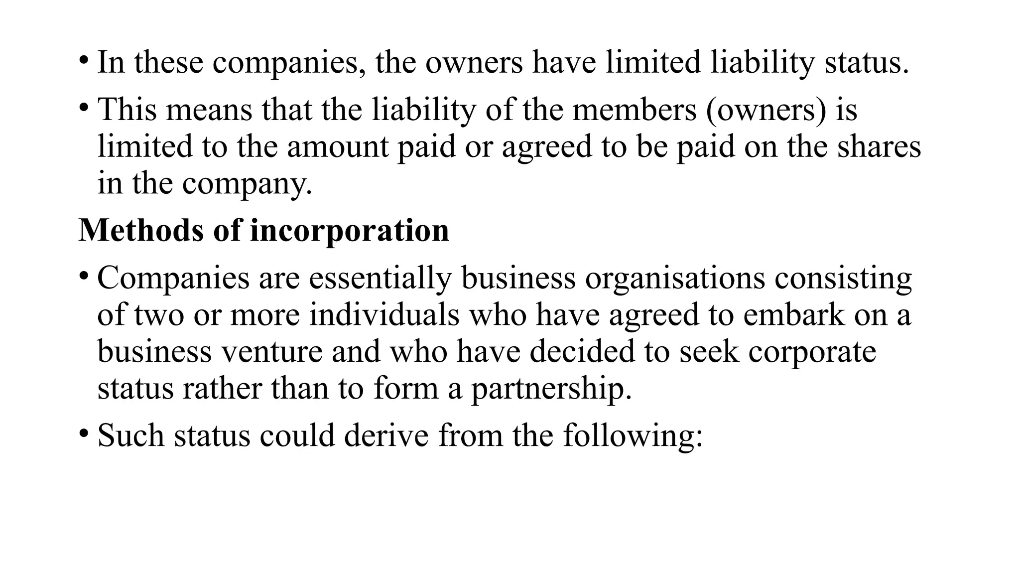 • In these companies, the owners have limited liability status.
• This means that the liability of the members (owners) is
limited to the amount paid or agreed to be paid on the shares
in the company.
Methods of incorporation
• Companies are essentially business organisations consisting
of two or more individuals who have agreed to embark on a
business venture and who have decided to seek corporate
status rather than to form a partnership.
• Such status could derive from the following:
 