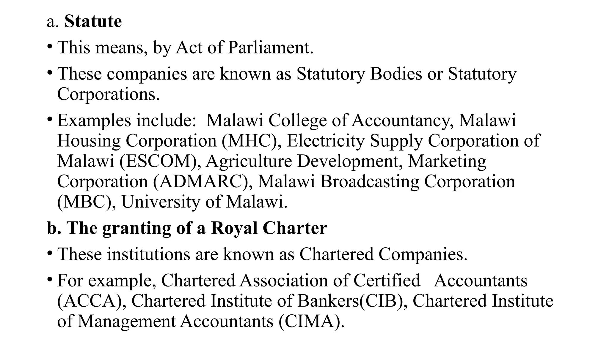 a. Statute
• This means, by Act of Parliament.
• These companies are known as Statutory Bodies or Statutory
Corporations.
• Examples include: Malawi College of Accountancy, Malawi
Housing Corporation (MHC), Electricity Supply Corporation of
Malawi (ESCOM), Agriculture Development, Marketing
Corporation (ADMARC), Malawi Broadcasting Corporation
(MBC), University of Malawi.
b. The granting of a Royal Charter
• These institutions are known as Chartered Companies.
• For example, Chartered Association of Certified Accountants
(ACCA), Chartered Institute of Bankers(CIB), Chartered Institute
of Management Accountants (CIMA).
 