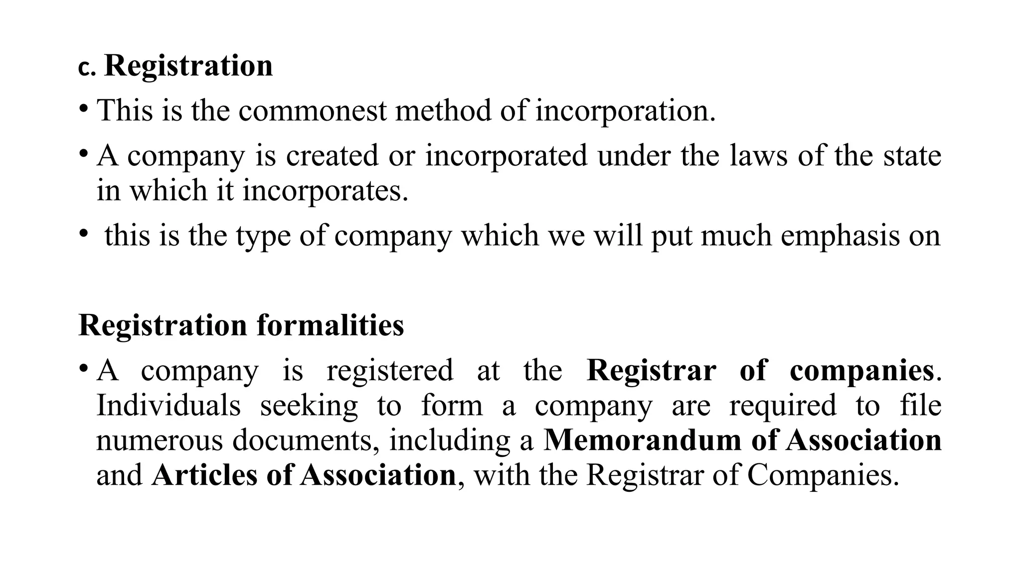 c. Registration
• This is the commonest method of incorporation.
• A company is created or incorporated under the laws of the state
in which it incorporates.
• this is the type of company which we will put much emphasis on
Registration formalities
• A company is registered at the Registrar of companies.
Individuals seeking to form a company are required to file
numerous documents, including a Memorandum of Association
and Articles of Association, with the Registrar of Companies.
 