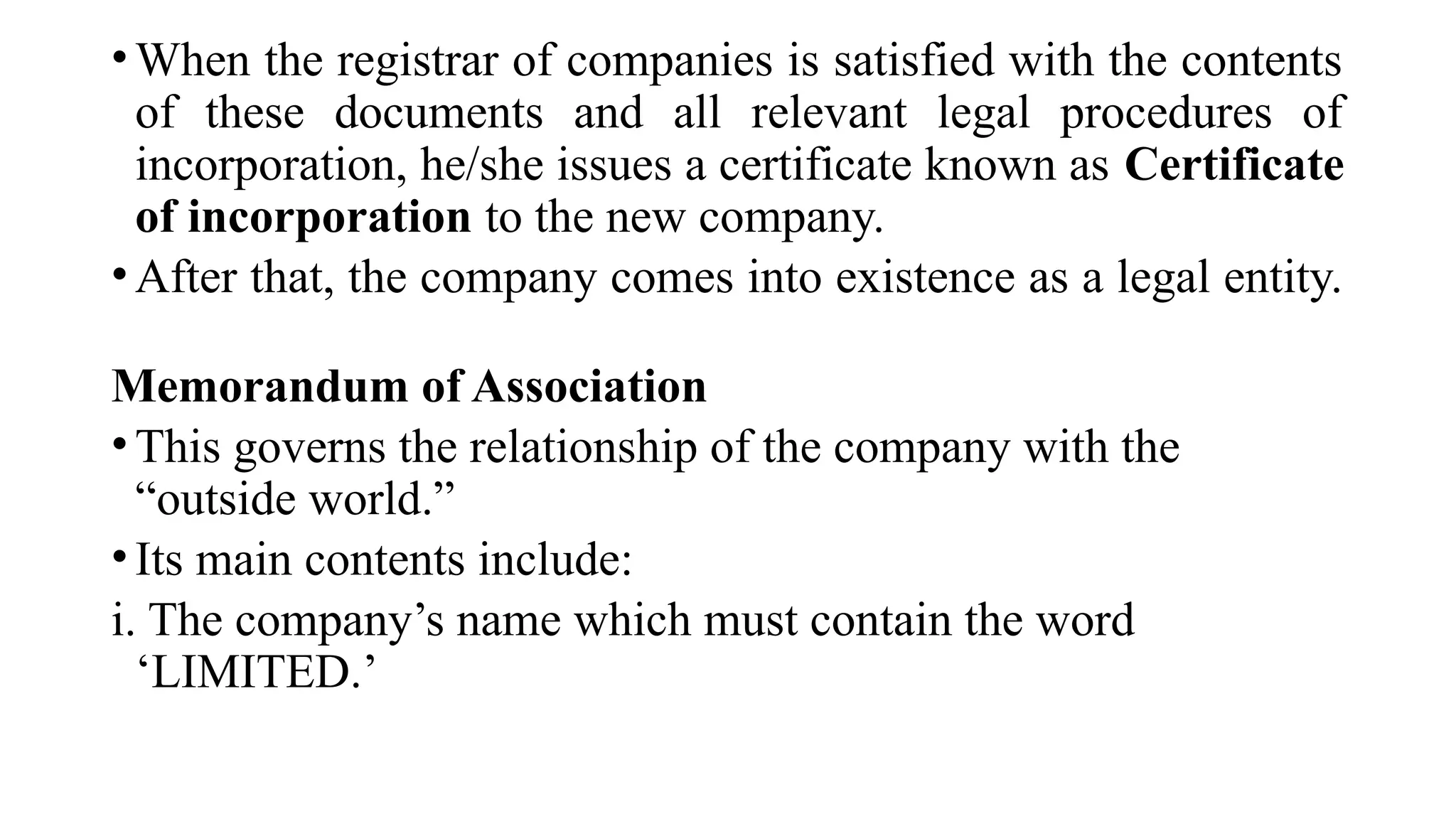 •When the registrar of companies is satisfied with the contents
of these documents and all relevant legal procedures of
incorporation, he/she issues a certificate known as Certificate
of incorporation to the new company.
•After that, the company comes into existence as a legal entity.
Memorandum of Association
•This governs the relationship of the company with the
“outside world.”
•Its main contents include:
i. The company’s name which must contain the word
‘LIMITED.’
 