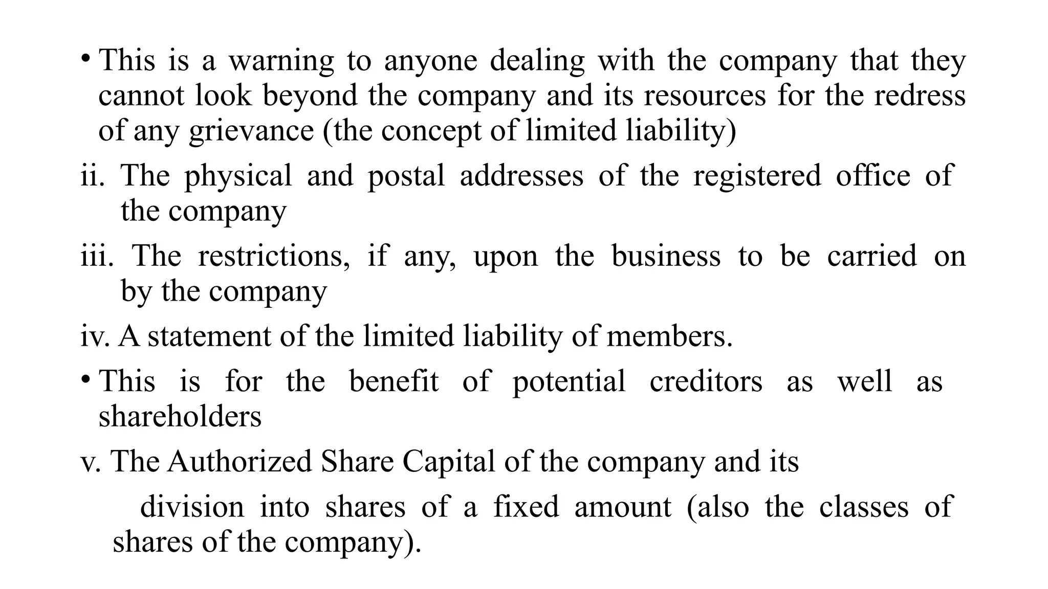 • This is a warning to anyone dealing with the company that they
cannot look beyond the company and its resources for the redress
of any grievance (the concept of limited liability)
ii. The physical and postal addresses of the registered office of
the company
iii. The restrictions, if any, upon the business to be carried on
by the company
iv. A statement of the limited liability of members.
• This is for the benefit of potential creditors as well as
shareholders
v. The Authorized Share Capital of the company and its
division into shares of a fixed amount (also the classes of
shares of the company).
 