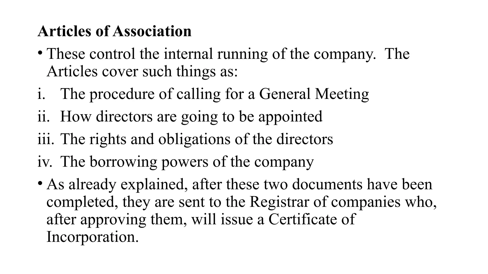 Articles of Association
• These control the internal running of the company. The
Articles cover such things as:
i. The procedure of calling for a General Meeting
ii. How directors are going to be appointed
iii. The rights and obligations of the directors
iv. The borrowing powers of the company
• As already explained, after these two documents have been
completed, they are sent to the Registrar of companies who,
after approving them, will issue a Certificate of
Incorporation.
 