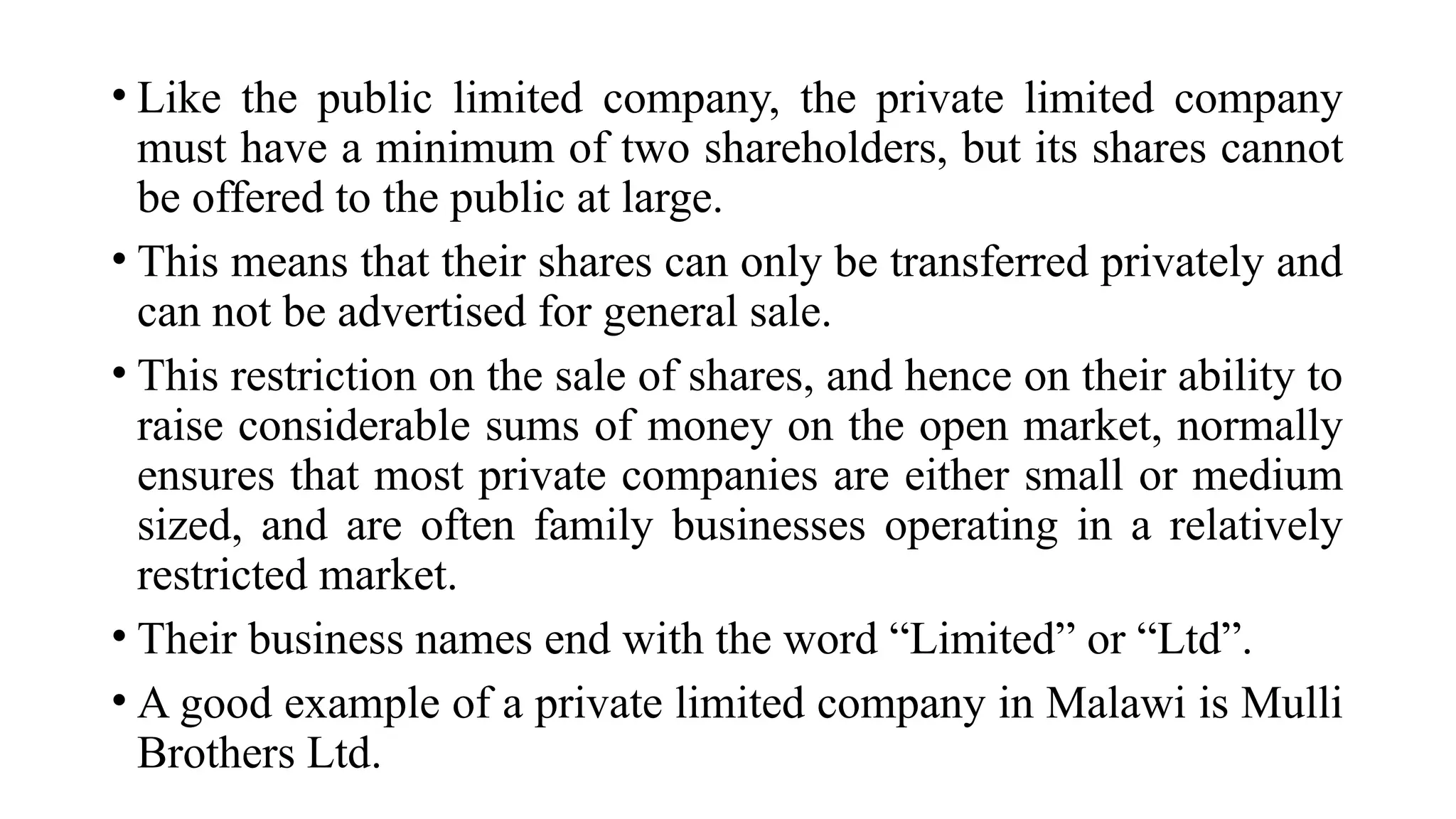 • Like the public limited company, the private limited company
must have a minimum of two shareholders, but its shares cannot
be offered to the public at large.
• This means that their shares can only be transferred privately and
can not be advertised for general sale.
• This restriction on the sale of shares, and hence on their ability to
raise considerable sums of money on the open market, normally
ensures that most private companies are either small or medium
sized, and are often family businesses operating in a relatively
restricted market.
• Their business names end with the word “Limited” or “Ltd”.
• A good example of a private limited company in Malawi is Mulli
Brothers Ltd.
 