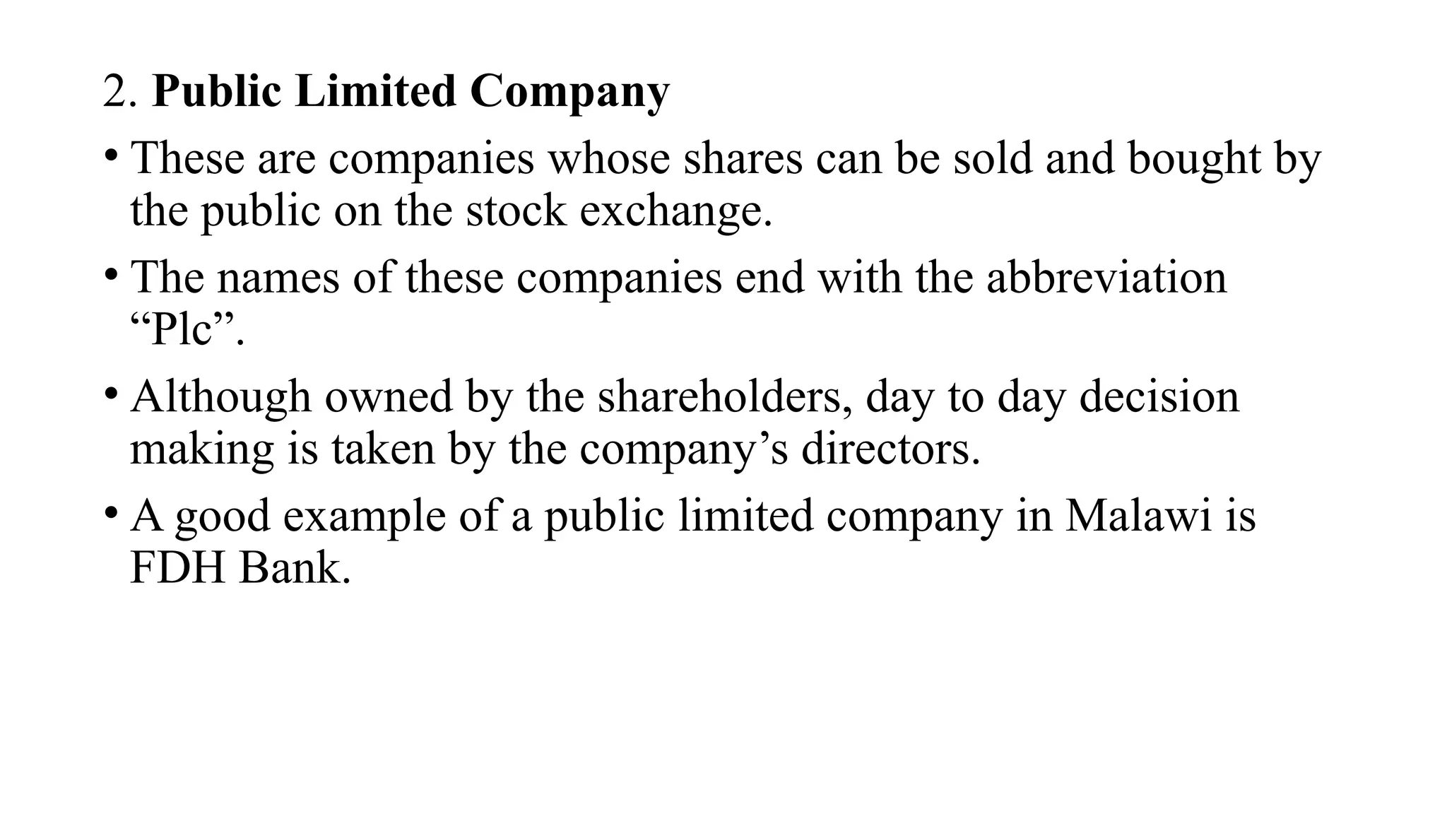 2. Public Limited Company
• These are companies whose shares can be sold and bought by
the public on the stock exchange.
• The names of these companies end with the abbreviation
“Plc”.
• Although owned by the shareholders, day to day decision
making is taken by the company’s directors.
• A good example of a public limited company in Malawi is
FDH Bank.
 
